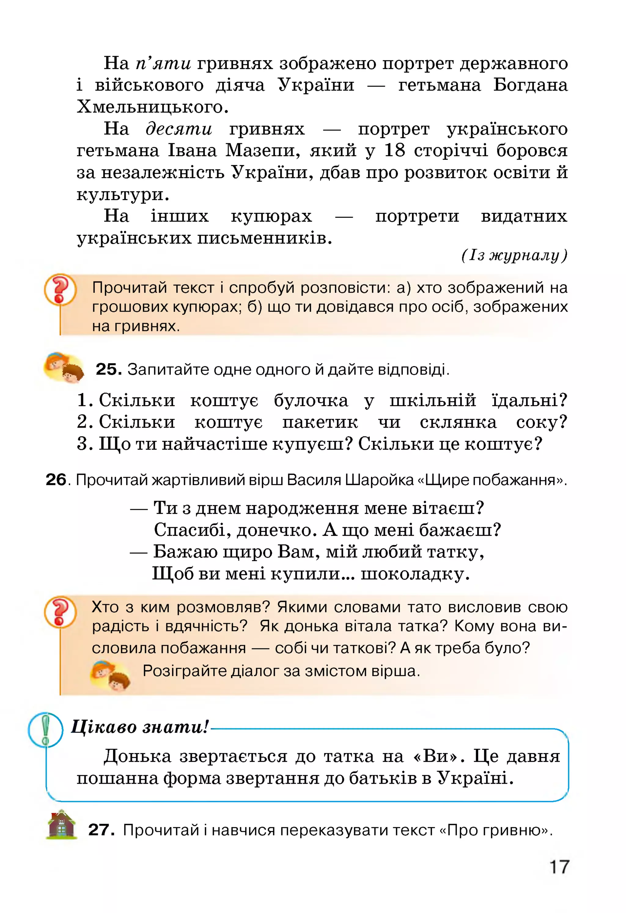 На п’яти гривнях зображено портрет державного
і військового діяча України — гетьмана Богдана
Хмельницького.
На десяти гривнях — портрет українського
гетьмана Івана Мазепи, який у 18 сторіччі боровся
за незалежність України, дбав про розвиток освіти й
культури.
На інших купюрах — портрети видатних
українських письменників.
(Із журналу )
Прочитай текст і спробуй розповісти: а) хто зображений на
грошових купюрах; б) що ти довідався про осіб, зображених
на гривнях.
4 ^ 25. Запитайте одне одного й дайте відповіді.
1. Скільки коштує булочка у шкільній їдальні?
2. Скільки коштує пакетик чи склянка соку?
3. Що ти найчастіше купуєш? Скільки це коштує?
26. Прочитай жартівливий вірш Василя Шаройка «Щире побажання».
— Ти з днем народження мене вітаєш?
Спасибі, донечко. А що мені бажаєш?
— Бажаю щиро Вам, мій любий татку,
Щоб ви мені купили... шоколадку.
Хто з ким розмовляв? Якими словами тато висловив свою
радість і вдячність? Як донька вітала татка? Кому вона ви­
словила побажання — собі чи таткові? А як треба було?
Розіграйте діалог за змістом вірша.
^ Цікаво знати!--------------------------------------------------------->
Донька звертається до татка на «Ви». Це давня
пошанна форма звертання до батьків в Україні.
_________________________________________________________________________^
А 27. Прочитай і навчися переказувати текст «Про гривню».
 