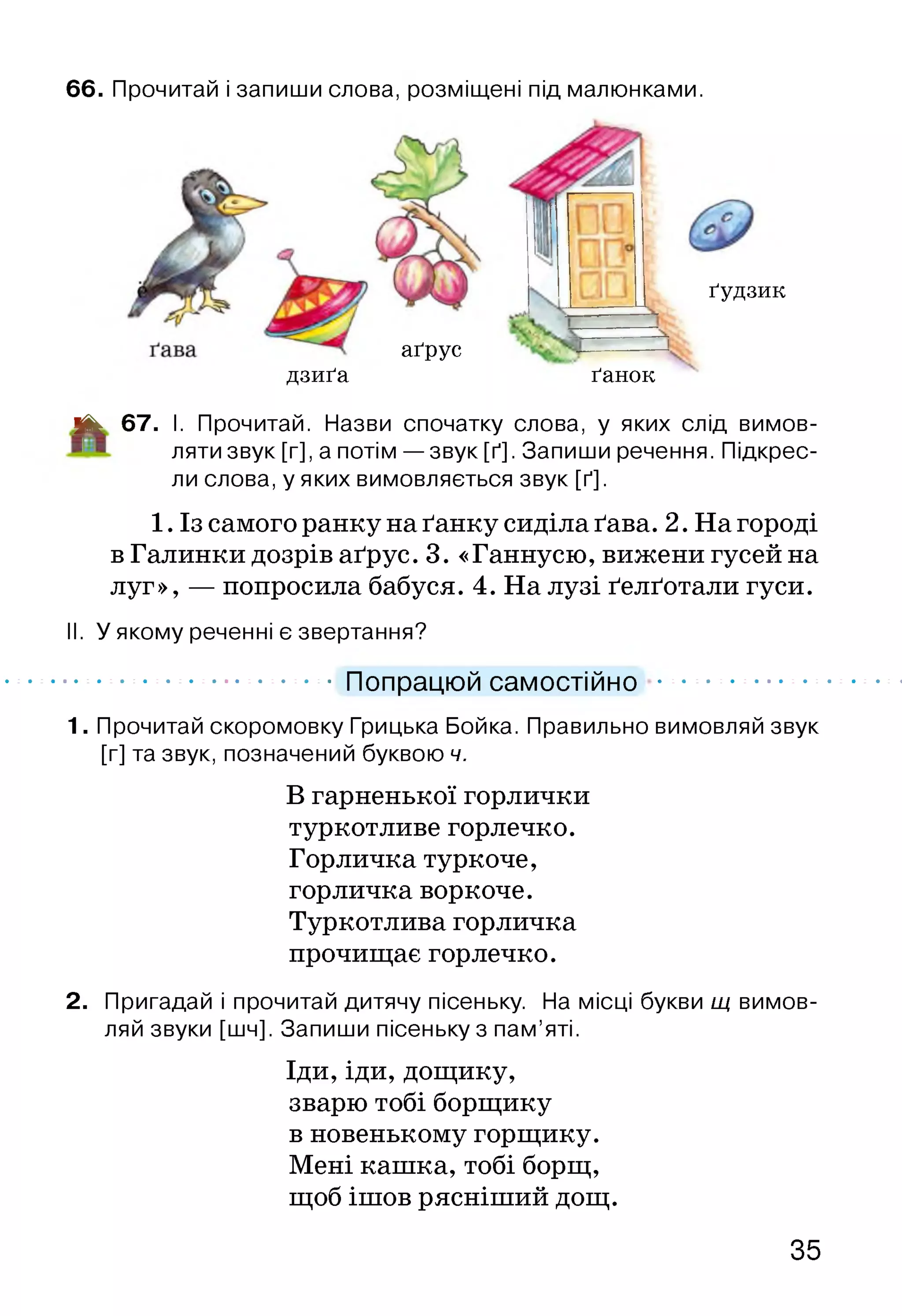 66. Прочитай і запиши слова, розміщені під малюнками.
аґрус
дзиґа
ґудзик
ґанок
ІЙЬ 67. І. Прочитай. Назви спочатку слова, у яких слід вимов­
ляти звук [г], а потім — звук [ґ]. Запиши речення. Підкрес­
ли слова, у яких вимовляється звук [ґ].
1. Із самого ранку на ґанку сиділа ґава. 2. На городі
в Галинки дозрів аґрус. 3. «Ганнусю, вижени гусей на
луг», — попросила бабуся. 4. На лузі ґелґотали гуси.
II. У якому реченні є звертання?
............................................ Попрацюй самостійно .................................
1. Прочитай скоромовку Грицька Бойка. Правильно вимовляй звук
[г] та звук, позначений буквою ч.
В гарненької горлички
туркотливе горлечко.
Горличка туркоче,
горличка воркоче.
Туркотлива горличка
прочищає горлечко.
2. Пригадай і прочитай дитячу пісеньку. На місці букви щ вимов­
ляй звуки [шч]. Запиши пісеньку з пам’яті.
Іди, іди, дощику,
зварю тобі борщику
в новенькому горщику.
Мені кашка, тобі борщ,
щоб ішов рясніший дощ.
35
 