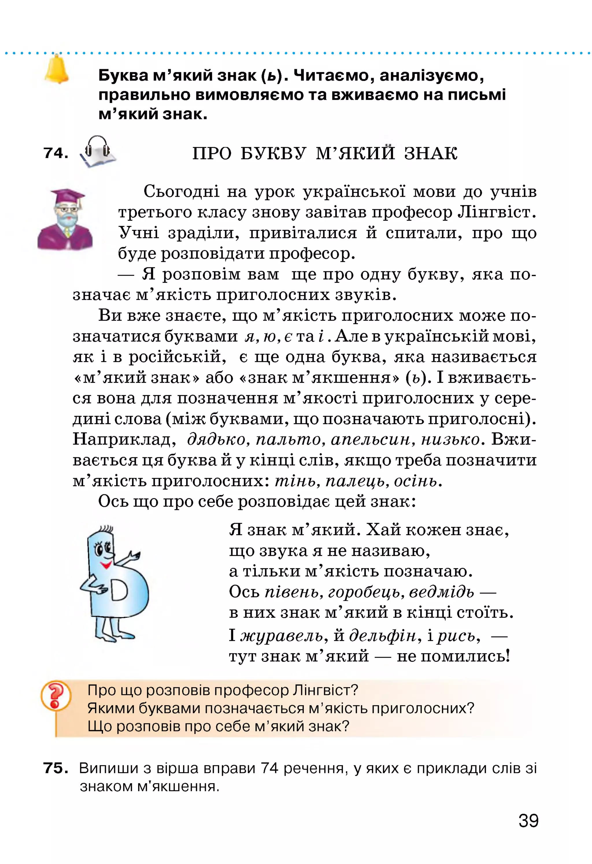 Буква м’який знак (ь). Читаємо, аналізуємо,
правильно вимовляємо та вживаємо на письмі
м’який знак.
а74. ч'і II ПРО БУКВУ М’ЯКИИ ЗНАК
Сьогодні на урок української мови до учнів
третього класу знову завітав професор Лінгвіст.
Учні зраділи, привіталися й спитали, про що
буде розповідати професор.
— Я розповім вам ще про одну букву, яка по­
значає м’якість приголосних звуків.
Ви вже знаєте, що м’якість приголосних може по­
значатися буквами я, ю, є та і .Але в українській мові,
як і в російській, є ще одна буква, яка називається
«м’який знак» або «знак м’якшення» (ь). І вживаєть­
ся вона для позначення м’якості приголосних у сере­
дині слова (між буквами, що позначають приголосні).
Наприклад, дядько, пальто, апельсин, низько. Вжи­
вається ця буква й у кінці слів, якщо треба позначити
м’якість приголосних: тінь, палець, осінь.
Ось що про себе розповідає цей знак:
Я знак м’який. Хай кожен знає,
що звука я не називаю,
а тільки м’якість позначаю.
Ось півень, горобець, ведмідь —
в них знак м’який в кінці стоїть.
І журавель, й дельфін, і рись, —
тут знак м’який — не помились!
Про що розповів професор Лінгвіст?
Якими буквами позначається м ’якість приголосних?
Що розповів про себе м ’який знак?
75. Випиши з вірша вправи 74 речення, у яких є приклади слів зі
знаком м’якшення.
39
 