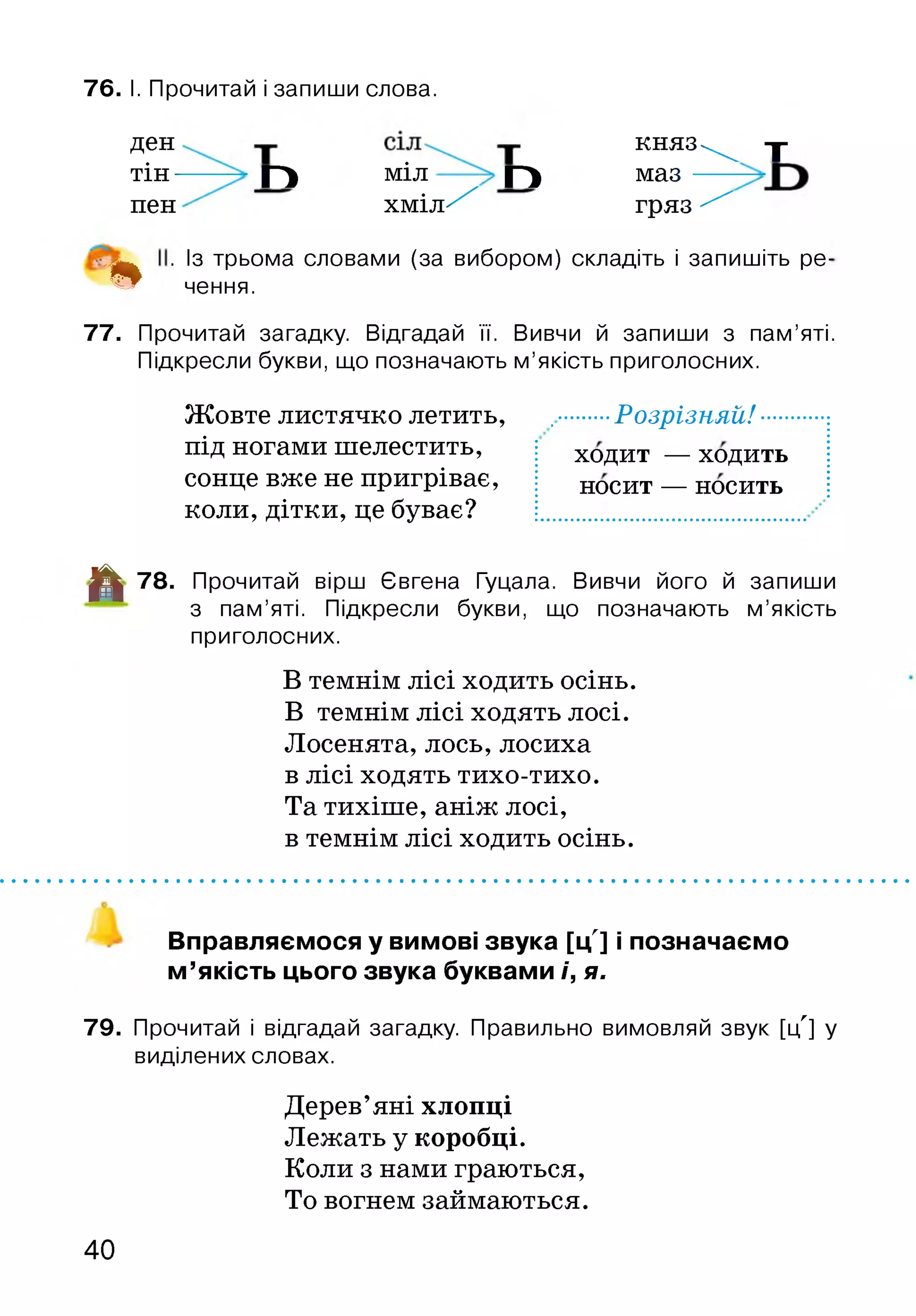 76. І. Прочитай і запиши слова.
д е н к н я з - ^ -|-
тін— ГІ м^л Г) маз ——
пен х м іл ^ гряз ^
. Із трьома словами (за вибором) складіть і запишіть ре-
% чення.
77. Прочитай загадку. Відгадай її. Вивчи й запиши з пам’яті.
Підкресли букви, що позначають м’якість приголосних.
Жовте листячко летить, ........ Розрізняй!
під ногами шелестить,
сонце вже не пригріває,
коли, дітки, це буває?
ходит — ходить
носит — носить
■^1 78. Прочитай вірш Євгена Гуцала. Вивчи його й запиши
з пам’яті. Підкресли букви, що позначають м ’якість
приголосних.
В темнім лісі ходить осінь.
В темнім лісі ходять лосі.
Лосенята, лось, лосиха
в лісі ходять тихо-тихо.
Та тихіше, аніж лосі,
в темнім лісі ходить осінь.
Вправляємося у вимові звука [ц'] і позначаємо
м ’якість цього звука буквами і, я.
79. Прочитай і відгадай загадку. Правильно вимовляй звук [ц'] у
виділених словах.
Дерев’яні хлопці
Лежать у коробці.
Коли з нами граються,
То вогнем займаються.
40
 