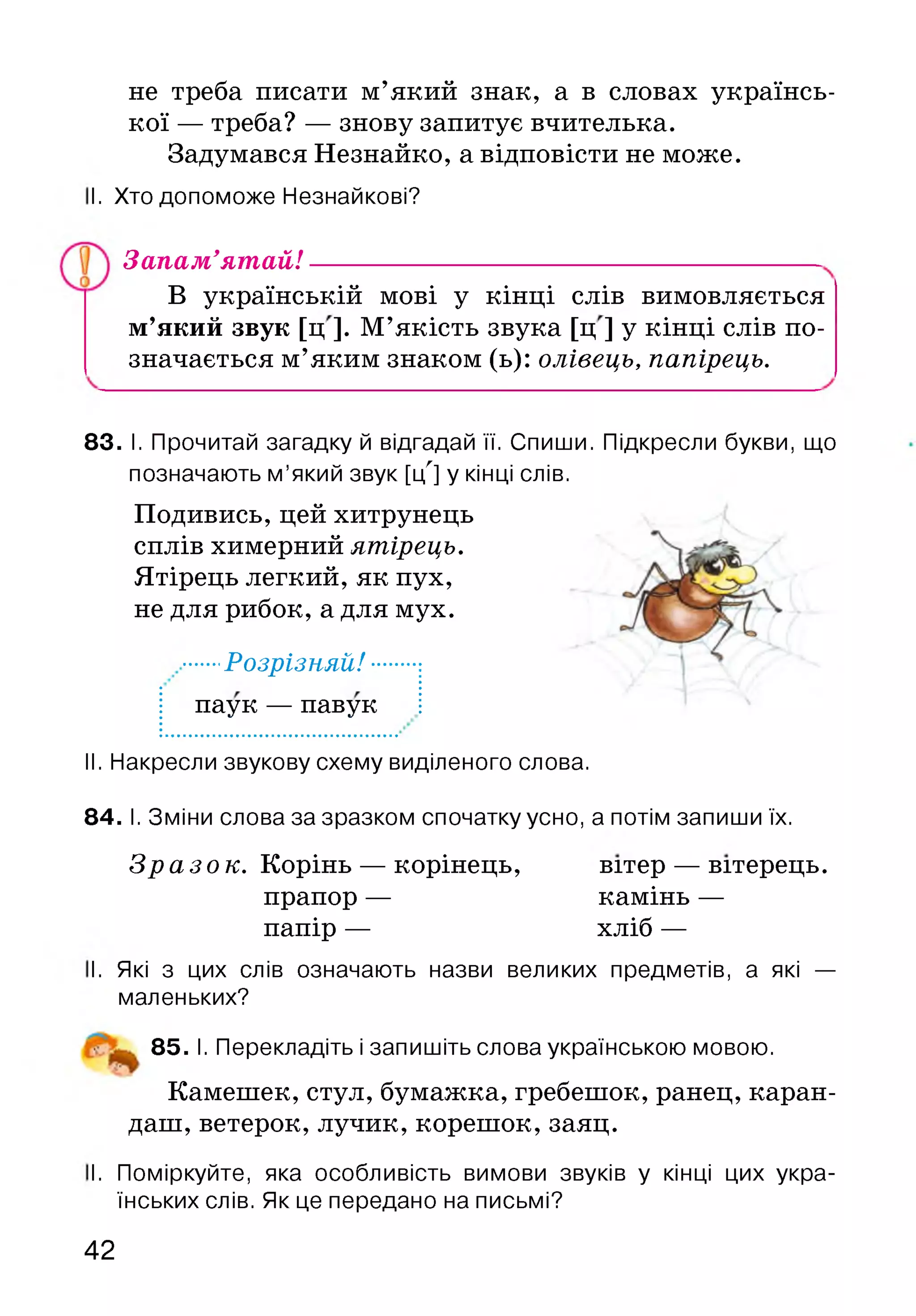 не треба писати м’який знак, а в словах українсь­
кої — треба? — знову запитує вчителька.
Задумався Незнайко, а відповісти не може.
І. Хто допоможе Незнайкові?
Запам’ятай!
В українській мові у кінці слів вимовляється
м’який звук [ц ]. М’якість звука [ц ] у кінці слів по­
значається м’яким знаком (ь): олівець, папірець.
83. І. Прочитай загадку й відгадай її. Спиши. Підкресли букви, що
позначають м ’який звук [цЛ] у кінці слів.
Подивись, цей хитрунець
сплів химерний ятірець.
Ятірець легкий, як пух,
не для рибок, а для мух.
....Розрізняй! ■■
паук — павук
II. Накресли звукову схему виділеного слова.
84. І. Зміни слова за зразком спочатку усно, а потім запиши їх.
Зразок. Корінь — корінець,
прапор —
папір —
вітер — вітерець,
камінь —
хліб —
І. Які з цих слів означають назви великих предметів, а які —
маленьких?
85. І. Перекладіть і запишіть слова українською мовою.
Камешек, стул, бумажка, гребешок, ранец, каран­
даш, ветерок, лучик, корешок, заяц.
І. Поміркуйте, яка особливість вимови звуків у кінці цих укра­
їнських слів. Як це передано на письмі?
42
 