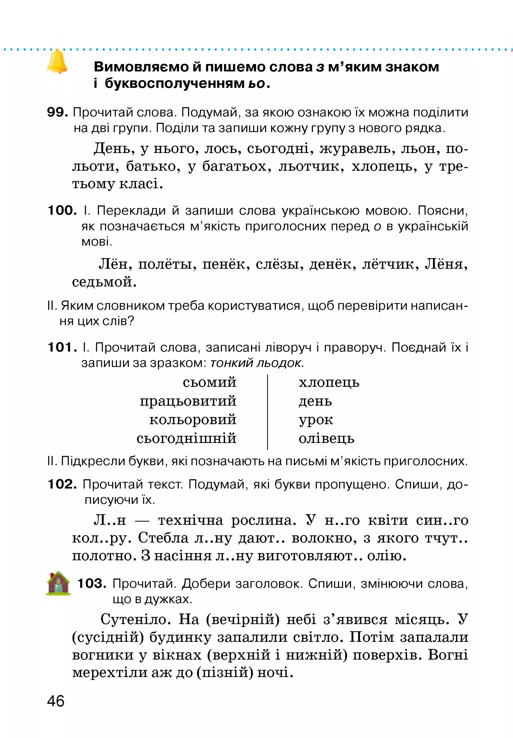 Вимовляємо й пишемо слова з м’яким знаком
і буквосполученням ьо.
99. Прочитай слова. Подумай, за якою ознакою їх можна поділити
на дві групи. Поділи та запиши кожну групу з нового рядка.
День, у нього, лось, сьогодні, журавель, льон, по­
льоти, батько, у багатьох, льотчик, хлопець, у тре­
тьому класі.
100. І. Переклади й запиши слова українською мовою. Поясни,
як позначається м’якість приголосних перед о в українській
мові.
Лён, полёты, пенёк, слёзы, денёк, лётчик, Лёня,
седьмой.
II. Яким словником треба користуватися, щоб перевірити написан­
ня цих слів?
101. І. Прочитай слова, записані ліворуч і праворуч. Поєднай їх і
запиши за зразком: тонкий льодок.
сьомий хлопець
працьовитий день
кольоровий урок
сьогоднішній олівець
II. Підкресли букви, які позначають на письмі м’якість приголосних.
102. Прочитай текст. Подумай, які букви пропущено. Спиши, до­
писуючи їх.
Л..н — технічна рослина. У н..го квіти син..го
кол..ру. Стебла л..ну дают., волокно, з якого тчут..
полотно. З насіння л..ну виготовляют.. олію.
103. Прочитай. Добери заголовок. Спиши, змінюючи слова,
що в дужках.
Сутеніло. На (вечірній) небі з’явився місяць. У
(сусідній) будинку запалили світло. Потім запалали
вогники у вікнах (верхній і нижній) поверхів. Вогні
мерехтіли аж до (пізній) ночі.
46
 