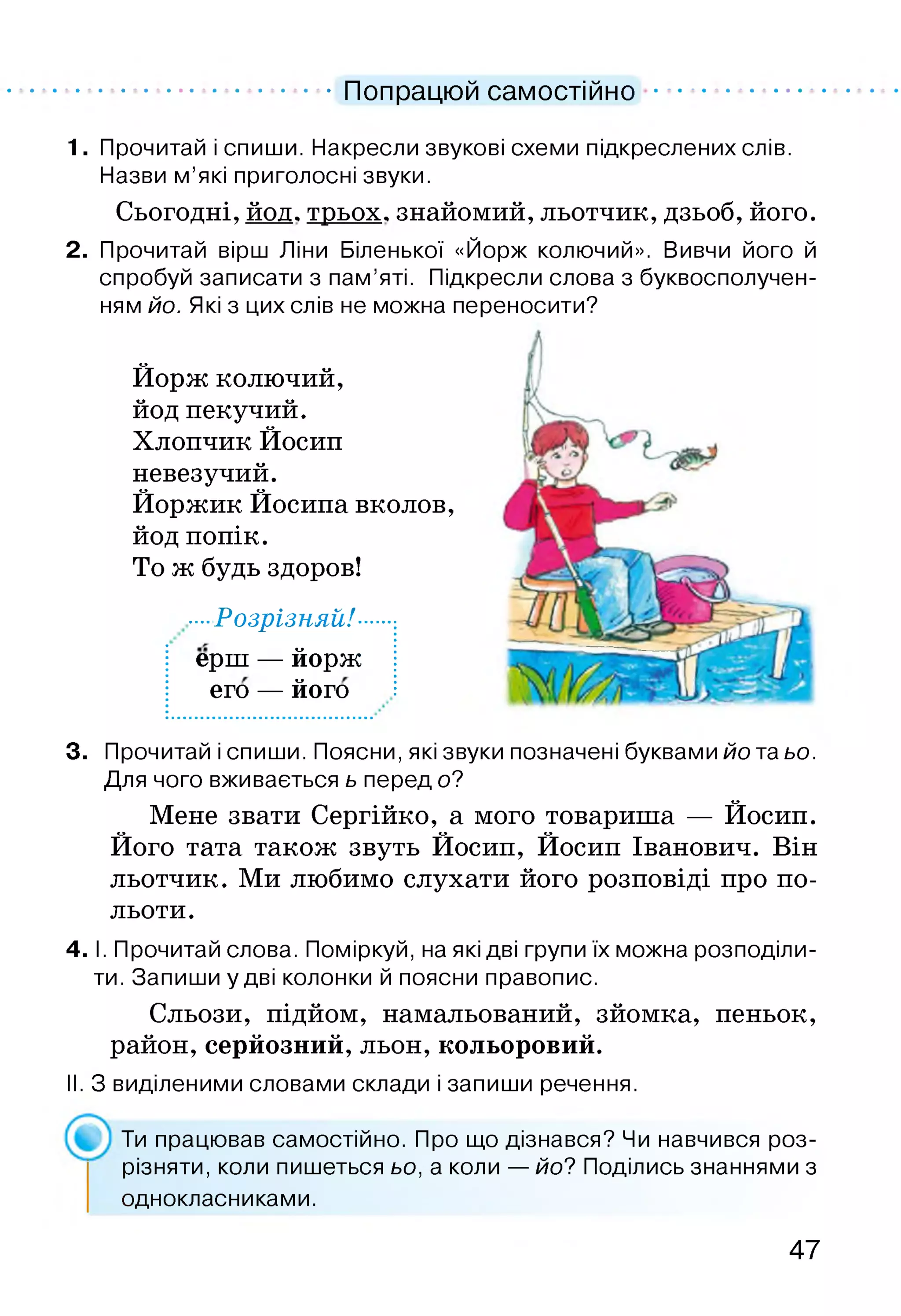 Попрацюй самостійно
1. Прочитай і спиши. Накресли звукові схеми підкреслених слів.
Назви м’які приголосні звуки.
Сьогодні, йод, трьох, знайомий, льотчик, дзьоб, його.
2. Прочитай вірш Ліни Біленької «Йорж колючий». Вивчи його й
спробуй записати з пам’яті. Підкресли слова з буквосполучен-
ням йо. Які з цих слів не можна переносити?
Йорж колючий,
йод пекучий.
Хлопчик Йосип
невезучий.
Йоржик Йосипа вколов,
йод попік.
То ж будь здоров!
■Розрізняй!-
ерш — йорж
его — його
3. Прочитай і спиши. Поясни, які звуки позначені буквами йо та ьо.
Для чого вживається ь перед о?
Мене звати Сергійко, а мого товариша — Йосип.
Його тата також звуть Йосип, Йосип Іванович. Він
льотчик. Ми любимо слухати його розповіді про по­
льоти.
4. І. Прочитай слова. Поміркуй, на які дві групи їх можна розподіли­
ти. Запиши у дві колонки й поясни правопис.
Сльози, підйом, намальований, зйомка, пеньок,
район, серйозний, льон, кольоровий.
II. З виділеними словами склади і запиши речення.
Ти працював самостійно. Про що дізнався? Чи навчився роз­
різняти, коли пишеться ьо, а коли — йо? Поділись знаннями з
однокласниками.
47
 