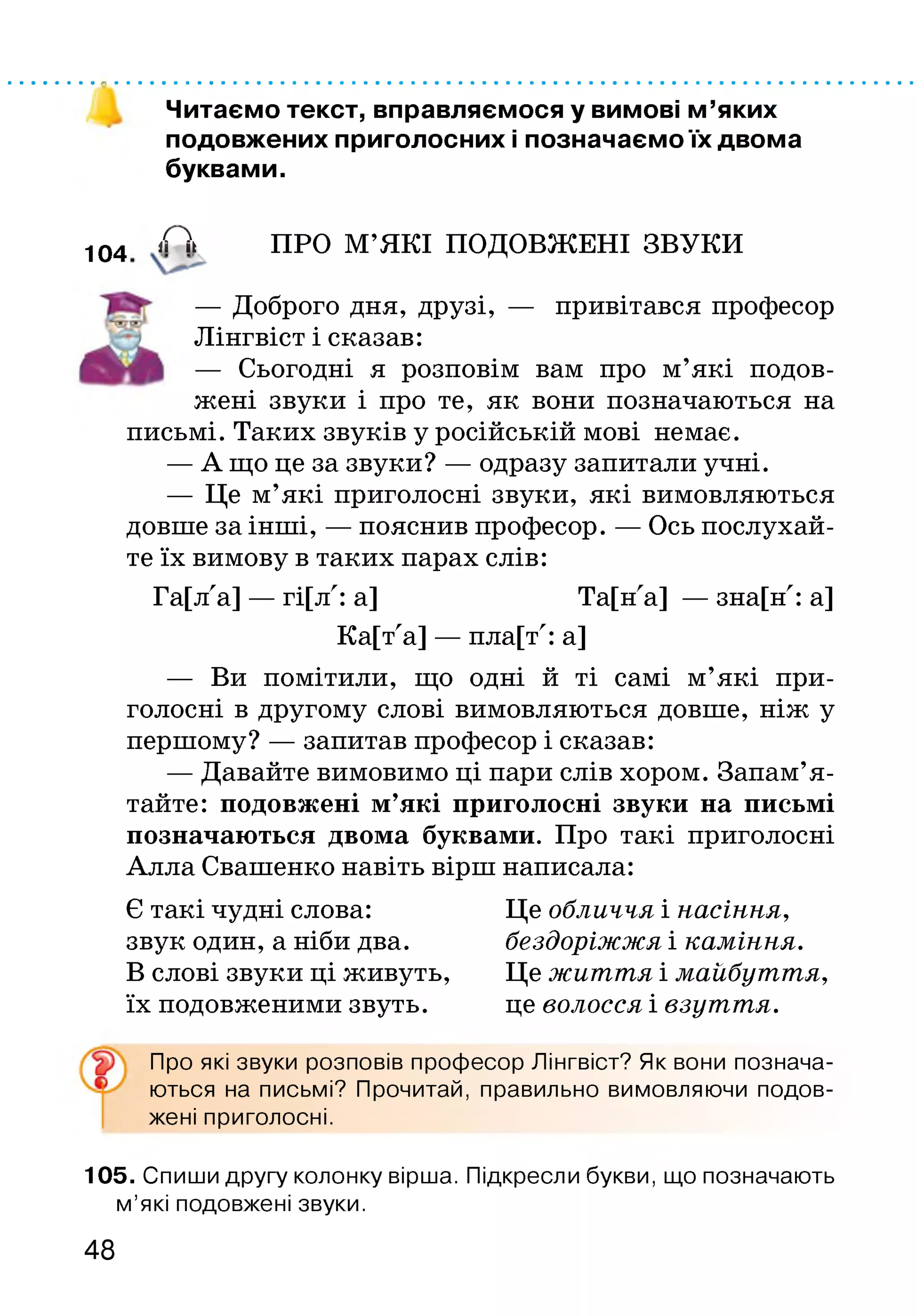 Читаємо текст, вправляємося у вимові м ’яких
подовжених приголосних і позначаємо їх двома
буквами.
104 А ПРО М’ЯКІ ПОДОВЖЕНІ ЗВУКИ
— Доброго дня, друзі, — привітався професор
Лінгвіст і сказав:
— Сьогодні я розповім вам про м’які подов­
жені звуки і про те, як вони позначаються на
письмі. Таких звуків у російській мові немає.
— А що це за звуки? — одразу запитали учні.
— Це м’які приголосні звуки, які вимовляються
довше за інші, — пояснив професор. — Ось послухай­
те їх вимову в таких парах слів:
Га[лла] — гі[лл: а] Та[нла] — зна[нл: а]
Ка[тла] — пла[тл: а]
— Ви помітили, що одні й ті самі м’які при­
голосні в другому слові вимовляються довше, ніж у
першому? — запитав професор і сказав:
— Давайте вимовимо ці пари слів хором. Запам’я ­
тайте: подовжені м’які приголосні звуки на письмі
позначаються двома буквами. Про такі приголосні
Алла Свашенко навіть вірш написала:
Є такі чудні слова: Це обличчя і насіння,
звук один, а ніби два. бездоріжжя і каміння.
В слові звуки ці живуть, Це життя і майбуття,
їх подовженими звуть. це волосся і взуття.
Про які звуки розповів професор Лінгвіст? Як вони познача­
ються на письмі? Прочитай, правильно вимовляючи подов­
жені приголосні.
105. Спиши другу колонку вірша. Підкресли букви, що позначають
м’які подовжені звуки.
48
 