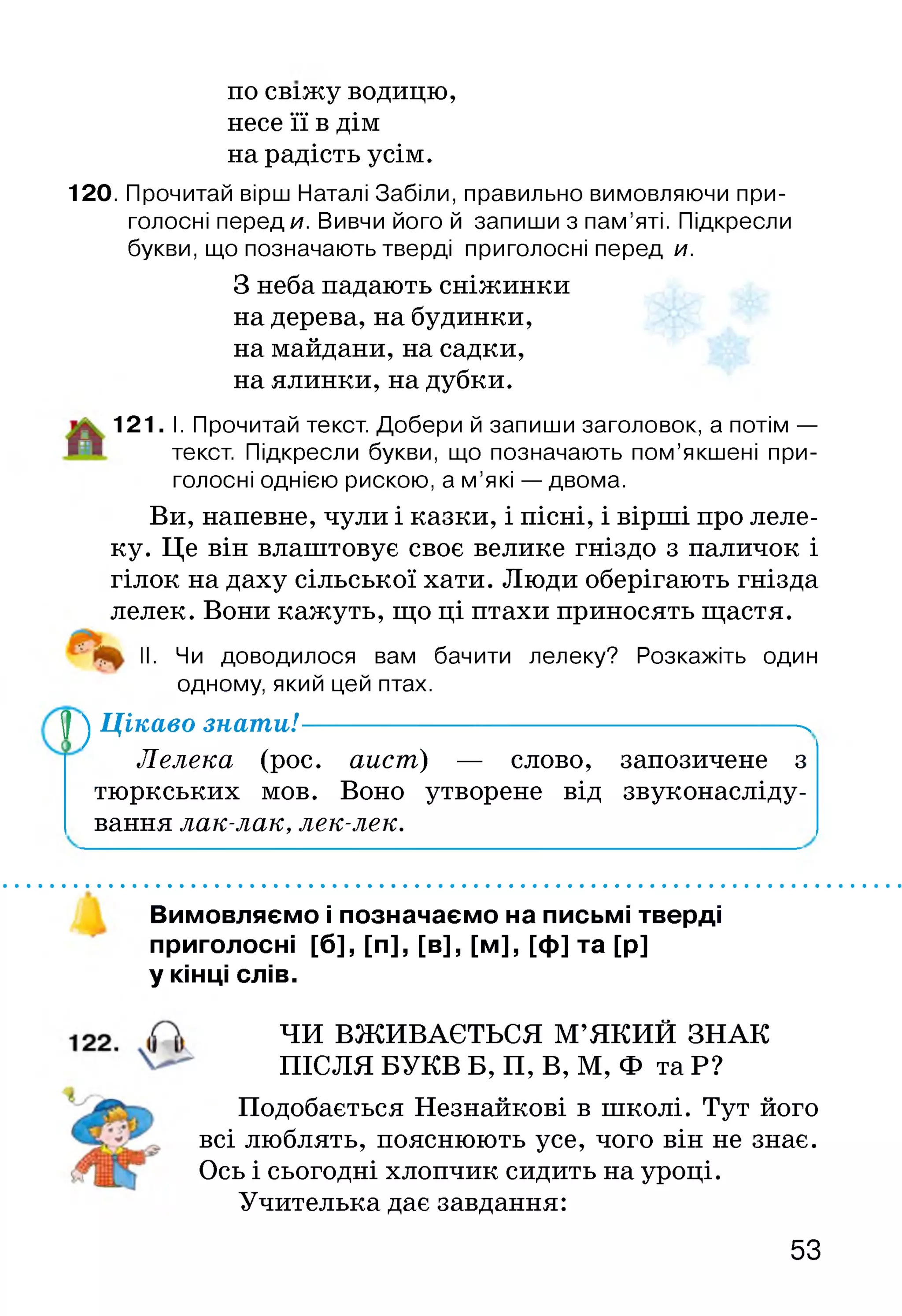 по свіжу водицю,
несе її в дім
на радість усім.
120. Прочитай вірш Наталі Забіли, правильно вимовляючи при­
голосні переди. Вивчи його й запиши з пам’яті. Підкресли
букви, що позначають тверді приголосні перед и.
З неба падають сніжинки
на дерева, на будинки,
на майдани, на садки,
на ялинки, на дубки.
121. І. Прочитай текст. Добери й запиши заголовок, а потім —
текст. Підкресли букви, що позначають пом’якшені при­
голосні однією рискою, а м ’які — двома.
Ви, напевне, чули і казки, і пісні, і вірші про леле­
ку. Це він влаштовує своє велике гніздо з паличок і
гілок на даху сільської хати. Люди оберігають гнізда
лелек. Вони кажуть, що ці птахи приносять щастя.
II. Чи доводилося вам бачити лелеку? Розкажіть один
одному, який цей птах.
У ^ Цікаво знати!------------------------------------ N
Лелека (рос. аист) — слово, запозичене з
тюркських мов. Воно утворене від звуконасліду­
вання лак-лак, лек-лек.
Вимовляємо і позначаємо на письмі тверді
приголосні [б], [п], [в], [м], [ф] та [р]
у кінці слів.
ЧИ ВЖИВАЄТЬСЯ М’ЯКИЙ ЗНАК
ПІСЛЯ БУКВ Б, П, В, М, Ф та Р?
Подобається Незнайкові в школі. Тут його
всі люблять, пояснюють усе, чого він не знає.
Ось і сьогодні хлопчик сидить на уроці.
Учителька дає завдання:
53
 