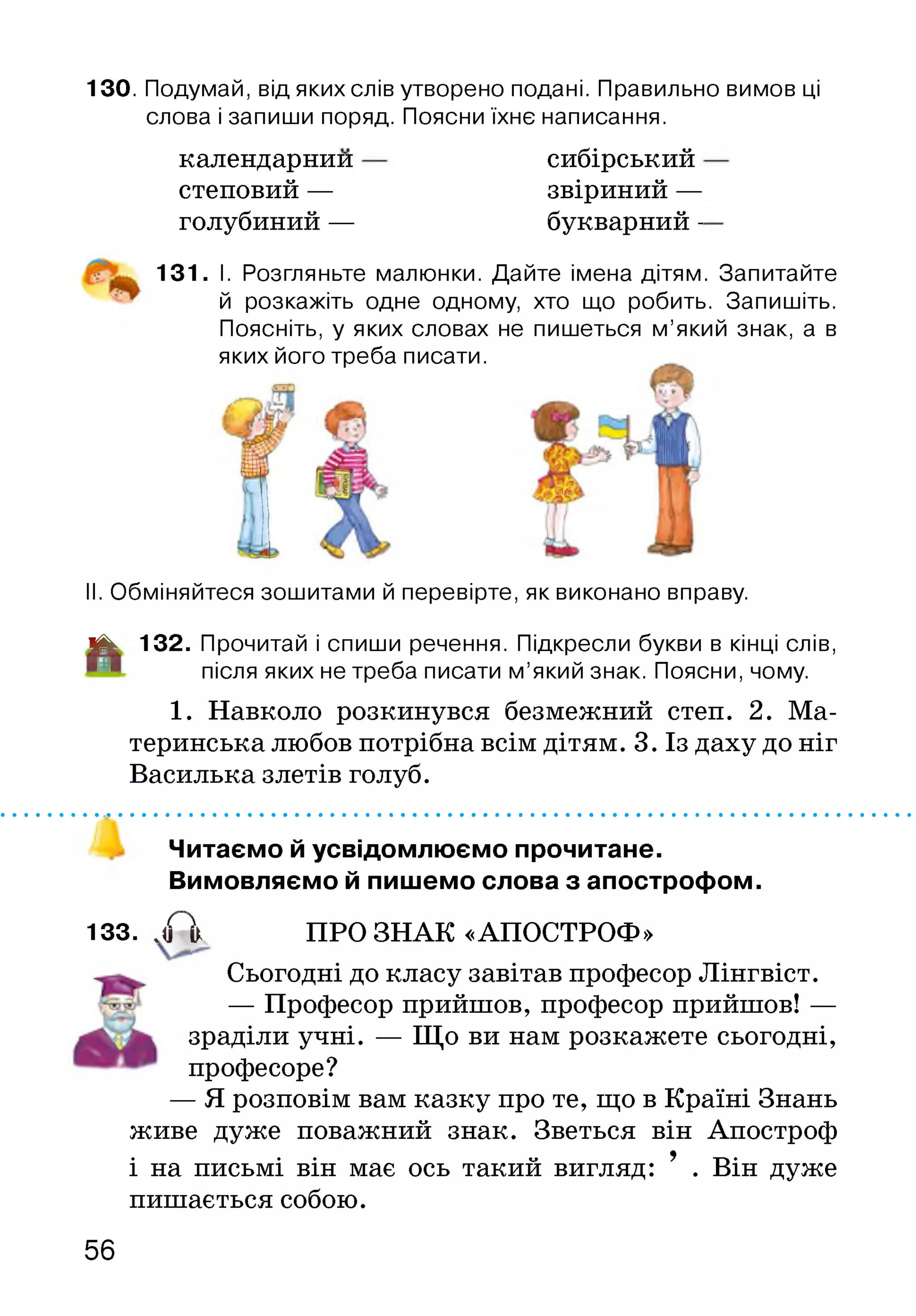 13О. Подумай, від яких слів утворено подані. Правильно вимов ці
слова і запиши поряд. Поясни їхнє написання.
календарний
степовий —
голубиний —
сибірський
звіриний —
букварний -
131. І. Розгляньте малюнки. Дайте імена дітям. Запитайте
й розкажіть одне одному, хто що робить. Запишіть.
Поясніть, у яких словах не пишеться м’який знак, а в
яких його треба писати.
II. Обміняйтеся зошитами й перевірте, як виконано вправу.
і|к 132. Прочитай і спиши речення. Підкресли букви в кінці слів,
після яких не треба писати м’який знак. Поясни, чому.
1. Навколо розкинувся безмежний степ. 2. Ма­
теринська любов потрібна всім дітям. 3. Із даху до ніг
Василька злетів голуб.
Читаємо й усвідомлюємо прочитане.
Вимовляємо й пишемо слова з апострофом.
133. . А ПРО ЗНАК «АПОСТРОФ»
Сьогодні до класу завітав професор Лінгвіст.
— Професор прийшов, професор прийшов! —
зраділи учні. — Що ви нам розкажете сьогодні,
професоре?
— Я розповім вам казку про те, що в Країні Знань
живе дуже поважний знак. Зветься він Апостроф
і на письмі він має ось такий вигляд: 9 . Він дуже
пишається собою.
56
 