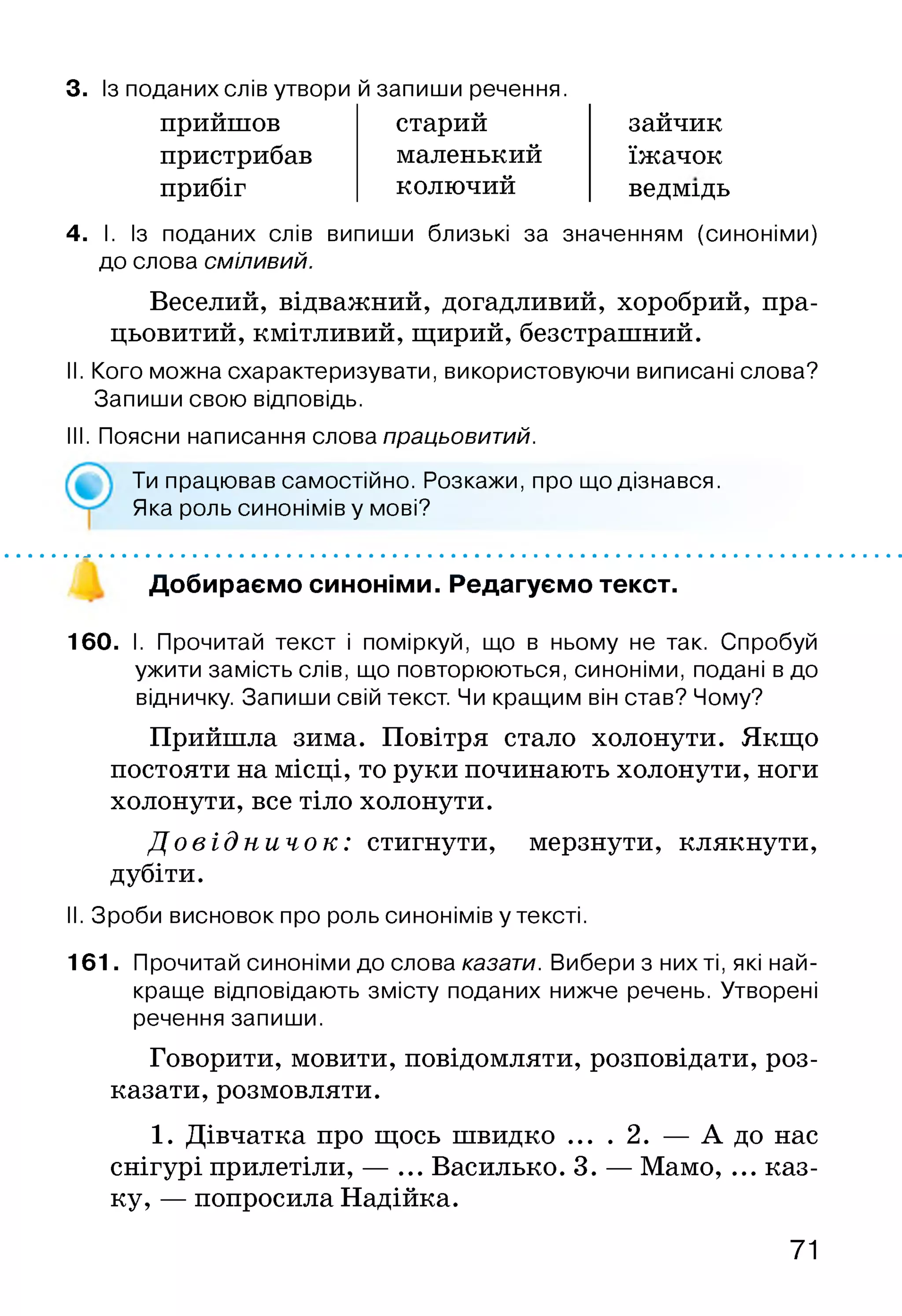 3. Із поданих слів утвори й запиши речення.
прийшов
пристрибав
прибіг
старий
маленький
колючий
зайчик
їжачок
ведмідь
4. І. Із поданих слів випиши близькі за значенням (синоніми)
до слова сміливий.
Веселий, відважний, догадливий, хоробрий, пра­
цьовитий, кмітливий, щирий, безстрашний.
II. Кого можна схарактеризувати, використовуючи виписані слова?
Запиши свою відповідь.
III. Поясни написання слова працьовитий.
160. І. Прочитай текст і поміркуй, що в ньому не так. Спробуй
ужити замість слів, що повторюються, синоніми, подані в до
відничку. Запиши свій текст. Чи кращим він став? Чому?
Прийшла зима. Повітря стало холонути. Якщо
постояти на місці, то руки починають холонути, ноги
холонути,все тіло холонути.
Д о в і д н и ч о к : стигнути, мерзнути, клякнути,
дубіти.
II. Зроби висновок про роль синонімів у тексті.
161. Прочитай синоніми до слова казати. Вибери з них ті, які най­
краще відповідають змісту поданих нижче речень. Утворені
речення запиши.
Говорити, мовити, повідомляти, розповідати, роз­
казати, розмовляти.
1. Дівчатка про щось швидко ... . 2. — А до нас
снігурі прилетіли, — ... Василько. 3. — Мамо, ... каз­
ку, — попросила Надійка.
Ти працював самостійно. Розкажи, про що дізнався.
Яка роль синонімів у мові?
Добираємо синоніми. Редагуємо текст.
71
 