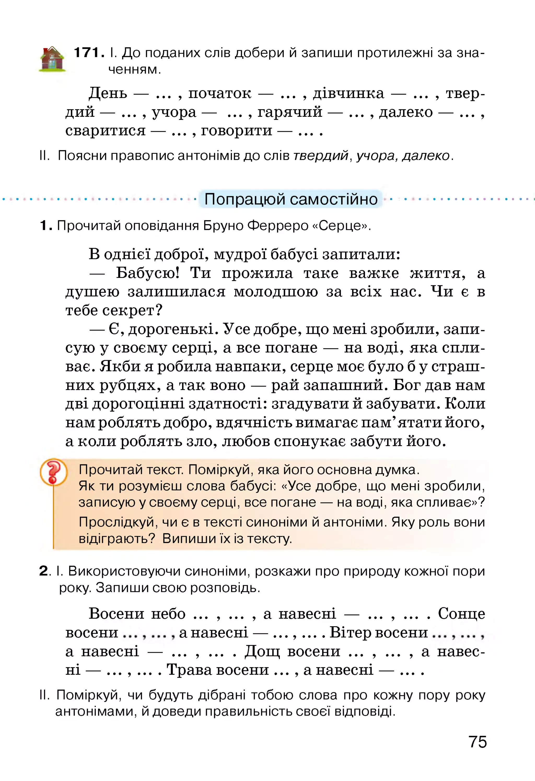 Цк 171. І. До поданих слів добери й запиши протилежні за зна­
ченням.
День — ... , початок — ... , дівчинка — ... , твер­
дий — ... , учора — ... , гарячий — ... , далеко — ... ,
сваритися — ... , говорити — ....
II. Поясни правопис антонімів до слів твердий, учора, далеко.
1. Прочитай оповідання Бруно Ферреро «Серце».
В однієї доброї, мудрої бабусі запитали:
— Бабусю! Ти прожила таке важке життя, а
душею залишилася молодшою за всіх нас. Чи є в
тебе секрет?
— Є, дорогенькі. Усе добре, що мені зробили, запи­
сую у своєму серці, а все погане — на воді, яка спли­
ває. Якби я робила навпаки, серце моє було б у страш­
них рубцях, а так воно — рай запашний. Бог дав нам
дві дорогоцінні здатності: згадувати й забувати. Коли
нам роблять добро, вдячність вимагає пам’ятати його,
а коли роблять зло, любов спонукає забути його.
Як ти розумієш слова бабусі: «Усе добре, що мені зробили,
записую у своєму серці, все погане — на воді, яка спливає»?
Прослідкуй, чи є в тексті синоніми й антоніми. Яку роль вони
відіграють? Випиши їх із тексту.
2. І. Використовуючи синоніми, розкажи про природу кожної пори
року. Запиши свою розповідь.
Восени небо ... , ... , а навесні — ... , ... . Сонце
восени а навесні — ........ Вітер восени
а навесні — ... , ... . Дощ восени ... , ... , а навес­
ні — . ....... Трава восени ... , а навесні — ....
II. Поміркуй, чи будуть дібрані тобою слова про кожну пору року
антонімами, й доведи правильність своєї відповіді.
Попрацюй самостійно
Прочитай текст. Поміркуй, яка його основна думка.
75
 