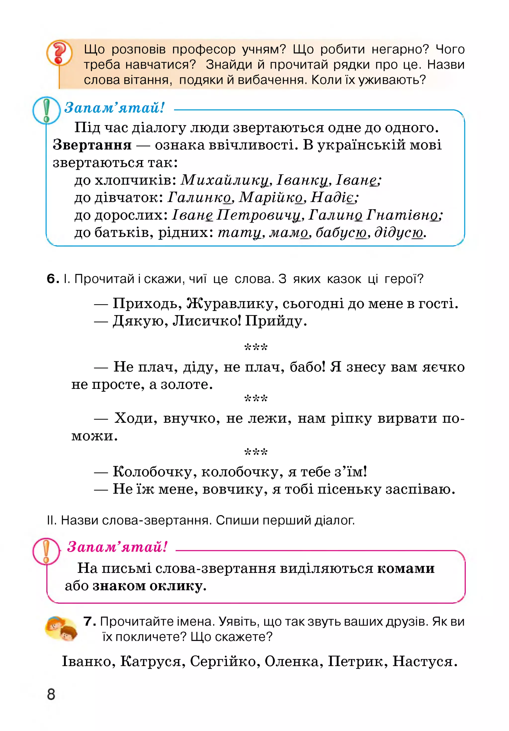 Що розповів професор учням? Що робити негарно? Чого
треба навчатися? Знайди й прочитай рядки про це. Назви
слова вітання, подяки й вибачення. Коли їх уживають?
Запам’ятай! ----------------------------------------------------------ч
Під час діалогу люди звертаються одне до одного.
Звертання — ознака ввічливості. В українській мові
звертаються так:
до хлопчиків: Михайлику_, Іванку,, Іване;
до дівчаток: Галинко, Марійко, Надіє;
до дорослих: Іване Петровичу, Галино Гнатівно;
до батьків, рідних: тату, мамо, бабусю, дідусю.
6. І. Прочитай і скажи, чиї це слова. З яких казок ці герої?
— Приходь, Журавлику, сьогодні до мене в гості.
— Дякую, Лисичко! Прийду.
•к'к'к
— Не плач, діду, не плач, бабо! Я знесу вам яєчко
не просте, а золоте.
•к'к'к
— Ходи, внучко, не лежи, нам ріпку вирвати по­
можи.
•к'к'к
— Колобочку, колобочку, я тебе з’їм!
— Не їж мене, вовчику, я тобі пісеньку заспіваю.
II. Назви слова-звертання. Спиши перший діалог.
Запам’ятай!
На письмі слова-звертання виділяються комами
або знаком оклику.
7. Прочитайте імена. Уявіть, що такзвуть ваших друзів. Як ви
їх покличете? Що скажете?
Іванко, Катруся, Сергійко, Оленка, Петрик, Настуся.
 