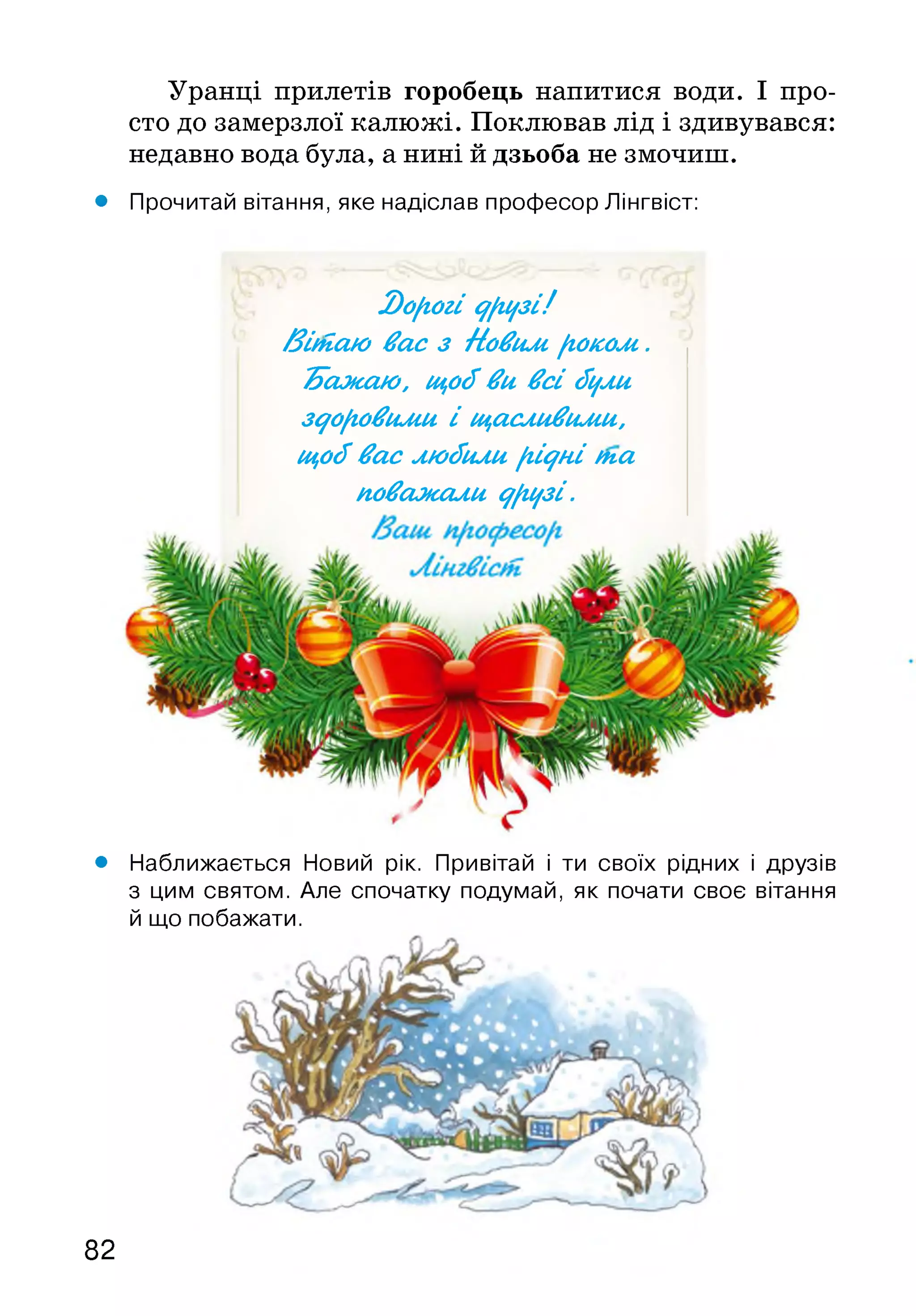 Уранці прилетів горобець напитися води. І про­
сто до замерзлої калюжі. Поклював лід і здивувався:
недавно вода була, а нині й дзьоба не змочиш.
• Прочитай вітання, яке надіслав професор Лінгвіст:
2)о[гогі у/іцзі!
/Зіиіаю вас з Новим, /іоколі.
Тїажаю, щоіїви всі іїцли
здоровими і щасливими,
щоіївас люіїили [гідні (па
поважали ^[іцзі.
• Наближається Новий рік. Привітай і ти своїх рідних і друзів
з цим святом. Але спочатку подумай, як почати своє вітання
й що побажати.
82
 