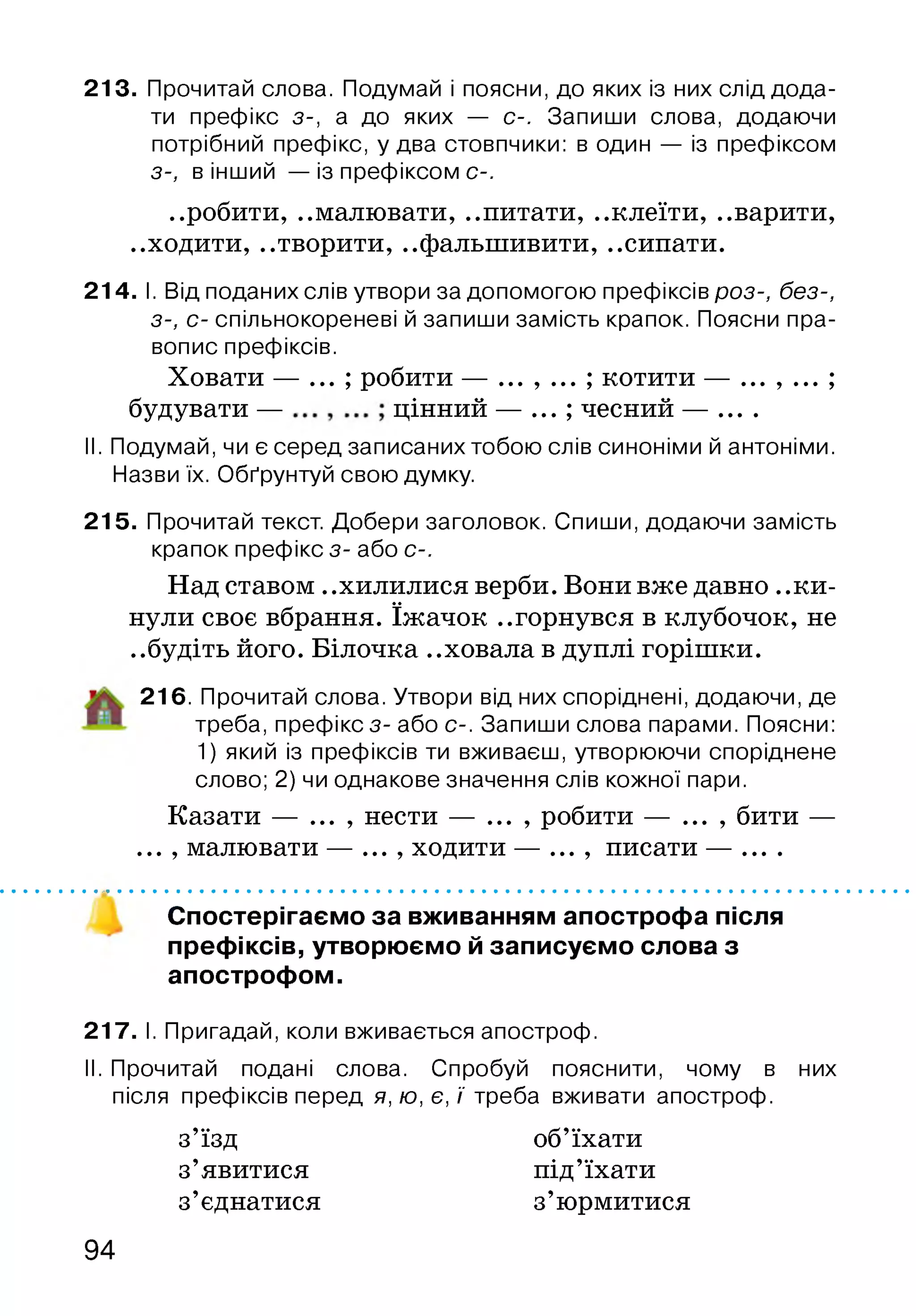 213. Прочитай слова. Подумай і поясни, до яких із них слід дода­
ти префікс з-, а до яких — с-. Запиши слова, додаючи
потрібний префікс, у два стовпчики: в один — із префіксом
з-, в інший — із префіксом С-.
..робити, ..малювати, ..питати, ..клеїти, ..варити,
..ходити, ..творити, ..фальшивити, ..сипати.
214. І. Від поданих слів утвори за допомогою префіксів роз-, без-,
з-, с- спільнокореневі й запиши замість крапок. Поясни пра­
вопис префіксів.
Ховати — ... ; робити — ... , ... ; котити — ... , ... ;
будувати — цінний — ... ; чесний — ....
II. Подумай, чи є серед записаних тобою слів синоніми й антоніми.
Назви їх. Обґрунтуй свою думку.
215. Прочитай текст. Добери заголовок. Спиши, додаючи замість
крапок префікс з- або с-.
Над ставом ..хилилися верби. Вони вже давно ..ки­
нули своє вбрання. їжачок ..горнувся в клубочок, не
..будіть його. Білочка ..ховала в дуплі горішки.
216. Прочитай слова. Утвори від них споріднені, додаючи, де
треба, префікс з- або с-. Запиши слова парами. Поясни:
1) який із префіксів ти вживаєш, утворюючи споріднене
слово; 2) чи однакове значення слів кожної пари.
Казати — ... , нести — ... , робити — ... , бити —
... , малювати — ... , ходити — ... , писати — ....
Спостерігаємо за вживанням апострофа після
префіксів, утворюємо й записуємо слова з
апострофом.
217. І. Пригадай, коли вживається апостроф.
II. Прочитай подані слова. Спробуй пояснити, чому в них
після префіксів перед я, ю, є, ї треба вживати апостроф.
з’їзд об’їхати
з’явитися під’їхати
з’єднатися з’юрмитися
94
 