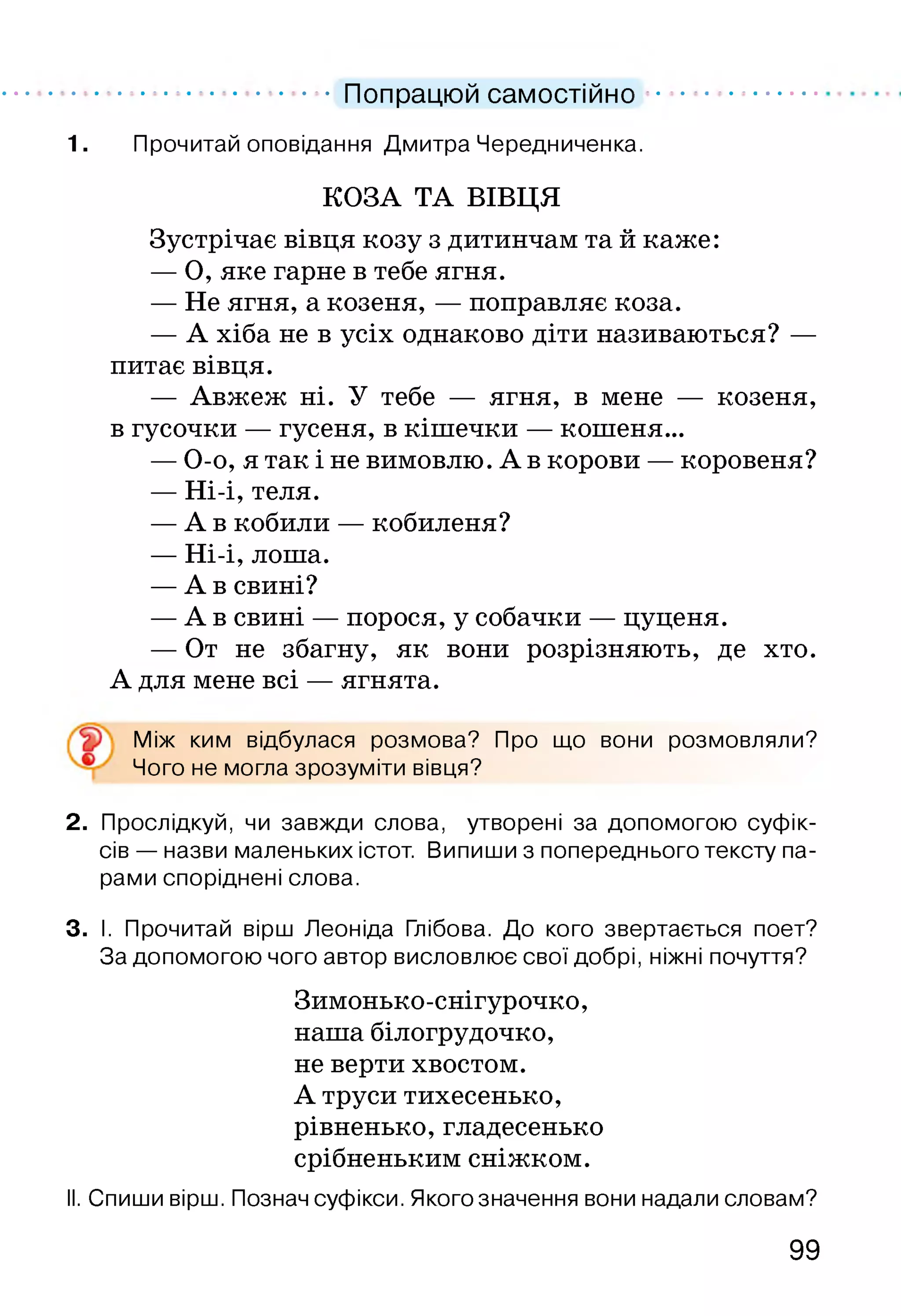 .................................. Попрацюй самостійно ......................
1. Прочитай оповідання Дмитра Чередниченка.
КОЗА ТА ВІВЦЯ
Зустрічає вівця козу з дитинчам та й каже:
— О, яке гарне в тебе ягня.
— Не ягня, а козеня, — поправляє коза.
— А хіба не в усіх однаково діти називаються? —
питає вівця.
— Авжеж ні. У тебе — ягня, в мене — козеня,
в гусочки — гусеня, в кішечки — кошеня...
— О-о, я так і не вимовлю. А в корови — коровеня?
— Ні-і, теля.
— А в кобили — кобиленя?
— Ні-і, лоша.
— А в свині?
— А в свині — порося, у собачки — цуценя.
— От не збагну, як вони розрізняють, де хто.
А для мене всі — ягнята.
Між ким відбулася розмова? Про що вони розмовляли?
Чого не могла зрозуміти вівця?
2. Прослідкуй, чи завжди слова, утворені за допомогою суфік­
сів — назви маленьких істот. Випиши з попереднього тексту па­
рами споріднені слова.
3. І. Прочитай вірш Леоніда Глібова. До кого звертається поет?
За допомогою чого автор висловлює свої добрі, ніжні почуття?
Зимонько-снігурочко,
наша білогрудочко,
не верти хвостом.
А труси тихесенько,
рівненько, гладесенько
срібненьким сніжком.
II. Спиши вірш. Познач суфікси. Якого значення вони надали словам?
99
 
