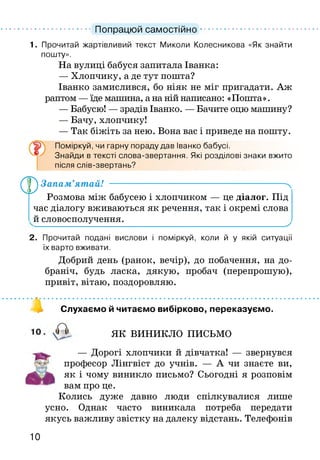 ............................Попрацюй самостійно......................................
1. Прочитай жартівливий текст Миколи Колесникова «Як знайти
пошту».
На вулиці бабуся запитала Іванка:
— Хлопчику, а де тут пошта?
Іванко замислився, бо ніяк не міг пригадати. Аж
раптом —їде машина, а на ній написано: «Пошта».
— Бабусю! — зрадів Іванко. — Бачите оцю машину?
— Бачу, хлопчику!
— Так біжіть за нею. Вона вас і приведе на пошту.
ґ Поміркуй, чи гарну пораду дав Іванко бабусі.
Знайди в тексті слова-звертання. Які розділові знаки вжито
після слів-звертань?
0 Запам’ятай! ----------------------------------------------------------ч
Розмова між бабусею і хлопчиком — це діалог. Під
час діалогу вживаються як речення, так і окремі слова
й словосполучення._________________________________
2. Прочитай подані вислови і поміркуй, коли й у якій ситуації
їх варто вживати.
Добрий день (ранок, вечір), до побачення, на до­
браніч, будь ласка, дякую, пробач (перепрошую),
привіт, вітаю, поздоровляю.
4 Слухаємо й читаємо вибірково, переказуємо.
ЯК ВИНИКЛО ПИСЬМО
— Дорогі хлопчики й дівчатка! — звернувся
професор Лінгвіст до учнів. — А чи знаєте ви,
як і чому виникло письмо? Сьогодні я розповім
вам про це.
Колись дуже давно люди спілкувалися лише
усно. Однак часто виникала потреба передати
якусь важливу звістку на далеку відстань. Телефонів
10
 