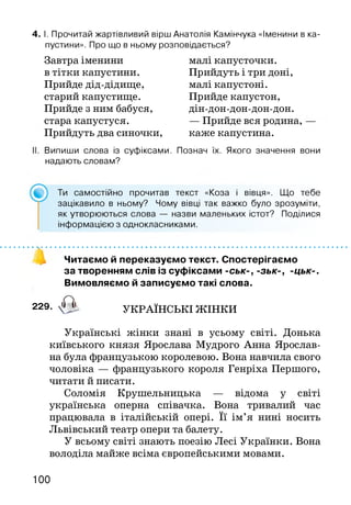 4. І. Прочитай жартівливий вірш Анатолія Камінчука «Іменини в ка­
пустини». Про що в ньому розповідається?
Завтра іменини
в тітки капустини.
Прийде дід-дідище,
старий капустище.
Прийде з ним бабуся,
стара капустуся.
Прийдуть два синочки,
малі капусточки.
Прийдуть і три доні,
малі капустоні.
Прийде капустон,
дін-дон-дон-дон-дон.
— Прийде вся родина,
каже капустина.
Випиши слова із суфіксами. Познач їх. Якого значення вони
надають словам?
Ти самостійно прочитав текст «Коза і вівця». Що тебе
зацікавило в ньому? Чому вівці так важко було зрозуміти,
як утворюються слова — назви маленьких істот? Поділися
інформацією з однокласниками.
Читаємо й переказуємо текст. Спостерігаємо
за творенням слів із суфіксами -ськ-, -зьк-, -цьк-.
Вимовляємо й записуємо такі слова.
229- 4 ^ УКРАЇНСЬКІ ЖІНКИ
Українські жінки знані в усьому світі. Донька
київського князя Ярослава Мудрого Анна Ярослав-
на була французькою королевою. Вона навчила свого
чоловіка — французького короля Генріха Першого,
читати й писати.
Соломія Крушельницька — відома у світі
українська оперна співачка. Вона тривалий час
працювала в італійській опері. Її ім’я нині носить
Львівський театр опери та балету.
У всьому світі знають поезію Лесі Українки. Вона
володіла майже всіма європейськими мовами.
100
 