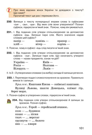Про яких відомих жінок України ти довідався з тексту?
Що саме?
Прочитай текст ще раз і перекажи його.
230. Випиши з тексту попередньої вправи слова із суфіксами
-ськ- , -зьк-, -цьк-. Від яких слів вони утворилися? Познач
суфікси, підкресли м’який знак. Поясни, чому він уживається.
231. І. Від поданих слів утвори спільнокореневі за допомогою
суфікса -ець. Запиши пари слів. Якого значення надав
словам цей суфікс?
папір — камінь — прапор —
хліб — вітер — корінь —
II. Поясни, чому в суфіксі -ець слід писати м’який знак.
232. І. Від поданих слів утвори спільнокореневі за допомогою
суфікса -ськ-. Запиши пари слів. Що означають утворені
слова — назви предметів, ознак чи дій?
Україна — Київ —
Росія — Полтава —
Білорусь — Львів —
II. Із 2—3 утвореними словами (на вибір) склади й запиши речення.
233. І. Перетвори подані словосполучення за зразком. Правильно
вимов їх і запиши.
З р а з о к . Капітани Києва — київські капітани.
Вулиці Львова, шахти Донецька, клімат гір,
берег моря.
II. Познач суфікс в утворених словах, підкресли м ’який знак.
Д І| 234. Від поданих слів утвори спільнокореневі й запиши за
зразком. Познач суфікс.
З р а з о к . Герой — геройський вчинок.
село — ... будинок
козак — ... пісня
ткач — ... верстат
грузнути — ... болото
низ — ... хмари
101
 