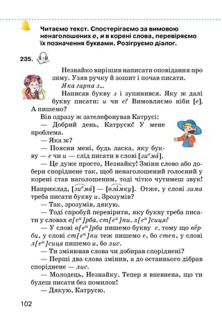 Читаємо текст. Спостерігаємо за вимовою
ненаголошених є, и в корені слова, перевіряємо
їх позначення буквами. Розігруємо діалог.
235. А
Незнайко вирішив написати оповідання про
зиму. Узяв ручку й зошит і почав писати.
Яка гарна з...
Написав букву з і зупинився. Яку ж далі
букву писати: и чи е? Вимовляємо ніби [є].
А пишемо?
Він одразу ж зателефонував Катрусі:
— Добрий день, Катрусю! У мене
проблема.
— Яка ж?
— Поясни мені, будь ласка, яку бук­
ву — е ч а и — слід писати в слові [зиема].
— Це дуже просто, Незнайку! Зміни слово або до­
бери споріднене так, щоб ненаголошений голосний у
корені став наголошеним, тоді чітко чутимеш звук!
Наприклад, [зиема] — [взимку]. Отже, у слові зима
треба писати букву и. Зрозумів?
— Так, зрозумів, дякую.
— Тоді спробуй перевірити, яку букву треба писа­
ти у словах в[еи]рба, ст[еи]пи, л[еи]сиця?
— У слові в[еи]рба пишемо букву е, тому що вер­
би, у слові ст[еи]пи теж пишемо е, бо степ, у слові
л[еи]сиця пишемо и, бо лис.
— Ти змінював слова чи добирав споріднені?
— Перші два слова змінив, а до останнього дібрав
споріднене — лис.
— Молодець, Незнайку. Тепер я впевнена, що ти
будеш писати без помилок!
— Дякую, Катрусю.
102
 