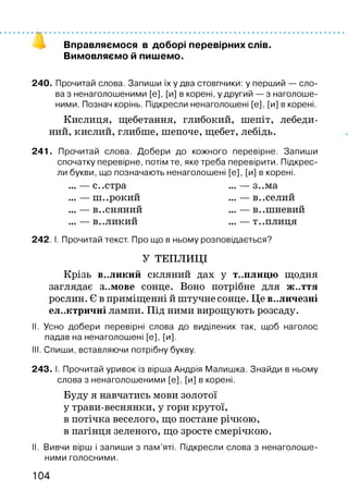 Вправляємося в доборі перевірних слів.
Вимовляємо й пишемо.
240. Прочитай слова. Запиши їх у два стовпчики: у перший — сло­
ва з ненаголошеними [е], [и] в корені, у другий — з наголоше­
ними. Познач корінь. Підкресли ненаголошені [е], [и] в корені.
Кислиця, щебетання, глибокий, шепіт, лебеди­
ний, кислий, глибше, шепоче, щебет, лебідь.
241. Прочитай слова. Добери до кожного перевірне. Запиши
спочатку перевірне, потім те, яке треба перевірити. Підкрес­
ли букви, що позначають ненаголошені [е], [и] в корені.
... — с..стра ... — з..ма
... — ш..рокий ... — в. .селий
... — В..СНЯНИЙ ... — В..ШНЄВИЙ
... — В..ЛИКИЙ ... — Т..ПЛИЦЯ
242. І. Прочитай текст. Про що в ньому розповідається?
У ТЕПЛИЦІ
Крізь в..ликий скляний дах у т..плицю щодня
заглядає з..мове сонце. Воно потрібне для ж..ття
рослин. Є в приміщенні й штучне сонце. Це В..ЛИЧЄЗНІ
ел..ктричні лампи. Під ними вирощують розсаду.
II. Усно добери перевірні слова до виділених так, щоб наголос
падав на ненаголошені [е], [и].
III. Спиши, вставляючи потрібну букву.
243. І. Прочитай уривок із вірша Андрія Малишка. Знайди в ньому
слова з ненаголошеними [е], [и] в корені.
Буду я навчатись мови золотої
у трави-веснянки, у гори крутої,
в потічка веселого, що постане річкою,
в пагінця зеленого, що зросте смерічкою.
II. Вивчи вірш і запиши з пам’яті. Підкресли слова з ненаголоше­
ними голосними.
104
 
