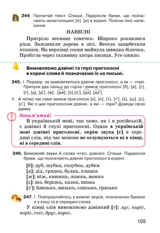 244. Прочитай текст. Спиши. Підкресли букви, що позна­
чають ненаголошені [е], [и] в корені. Поясни їхнє напи­
сання.
НАВЕСНІ
Пригріло весняне сонечко. Широко розлилися
ріки. Зазеленіли дерева в лісі. Весело защебетали
пташки. На верхівці сосни майнула швидка білочка.
Пробігла через галявину хитра лисиця. Усе ожило.
Вимовляємо дзвінкі та глухі приголосні
в корені слова й позначаємо їх на письмі.
245. І. Перевір, як вимовляються дзвінкі приголосні, а як — глухі.
Притули два пальці до горла і вимов приголосні [б], [в], [г],
[ґ], [д], [д'], [ж], [да], [з], [з'], Ш , [да'].
II. А тепер так само вимов приголосні [к], [п], [т], [т'], [х], [ш], [с],
[с']. Які з цих приголосних дзвінкі, а які — глухі? Доведи свою
думку.
у 4) Запам’ятай! ------------------------------------ N
В українській мові, так само, як і в російській,
є дзвінкі й глухі приголосні. Однак в українській
мові дзвінкі приголосні, окрім звука [г] в сере­
дині слів, під час вимови не оглушуються ні в кінці,
ні в середині слів.
246. Вимовляй звуки й слова чітко, дзвінко. Спиши. Підкресли
букви, що позначають дзвінкі приголосні в корені.
[б]: дуб, шубка, голубка, дубки
[Д]: дід, грядка, будка, кладка
[ж]: ніж, книжка, ложка, важко
[з]: віз, берізка, казка, низка
[з']: близько, низько, слизько, грязько
і ^ 247. І. Повправляйтесь у вимові звуків, позначених буквою
г у кінці та в середині слова.
У кінці слів вимовляємо дзвінкий [г]: луг, пиріг,
поріг, сніг, друг, ворог.
105
 
