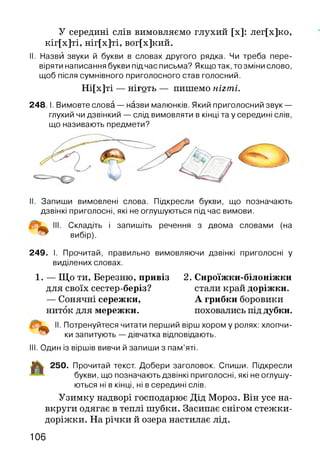 У середині слів вимовляємо глухий [х]: лег[х]ко,
кіг[х]ті, ніг[х]ті, вог[х]кий.
II. Назви звуки й букви в словах другого рядка. Чи треба пере­
віряти написання букви підчас письма? Якщо так, то зміни слово,
щоб після сумнівного приголосного став голосний.
Ні[х]ті — ніготь — пишемо нігті.
2 4 8 .1. Вимовте слова — назви малюнків. Який приголосний звук —
глухий чи дзвінкий — слід вимовляти в кінці та у середині слів,
що називають предмети?
Запиши вимовлені слова. Підкресли букви, що позначають
дзвінкі приголосні, які не оглушуються під час вимови.
Складіть і запишіть речення з двома словами (на
вибір).
249. І. Прочитай, правильно вимовляючи дзвінкі приголосні у
виділених словах.
1. — Що ти, Березню, привіз 2. Сироїжки-білоніжки
для своїх сестер-беріз? стали край доріжки.
— Сонячні сережки, А грибки боровики
ниток для мережки. поховались під дубки.
І. Потренуйтеся читати перший вірш хором у ролях: хлопчи-
ки запитують — дівчатка відповідають.
III. Один із віршів вивчи й запиши з пам’яті.
250. Прочитай текст. Добери заголовок. Спиши. Підкресли
букви, що позначають дзвінкі приголосні, які не оглушу­
ються ні в кінці, ні в середині слів.
Узимку надворі господарює Дід Мороз. Він усе на­
вкруги одягає в теплі шубки. Засипає снігом стежки-
доріжки. На річки й озера настилає лід.
106
 
