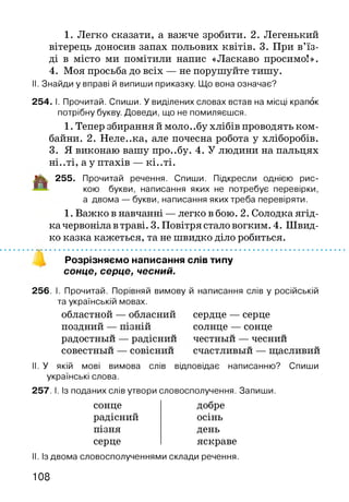 1. Легко сказати, а важче зробити. 2. Легенький
вітерець доносив запах польових квітів. 3. При в’їз­
ді в місто ми помітили напис «Ласкаво просимо!».
4. Моя просьба до всіх — не порушуйте тишу.
II. Знайди у вправі й випиши приказку. Що вона означає?
254. І. Прочитай. Спиши. У виділених словах встав на місці крапок
потрібну букву. Доведи, що не помиляєшся.
1. Тепер збирання й моло. .бу хлібів проводять ком­
байни. 2. Неле..ка, але почесна робота у хліборобів.
3. Я виконаю вашу про..бу. 4. У людини на пальцях
ні..ті, а у птахів — кі..ті.
1% 255. Прочитай речення. Спиши. Підкресли однією рис­
кою букви, написання яких не потребує перевірки,
а двома — букви, написання яких треба перевіряти.
1. Важко в навчанні — легко в бою. 2. Солодка ягід­
ка червоніла в траві. 3. Повітря стало вогким. 4. Швид­
ко казка кажеться, та не швидко діло робиться.
Розрізняємо написання слів типу
сонце, серце, чесний.
256. І. Прочитай. Порівняй вимову й написання слів у російській
та українській мовах.
областной — обласний сердце — серце
поздний — пізній солнце — сонце
совестный — совіснии счастливый — щасливии
II. У якій мові вимова слів відповідає написанню? Спиши
українські слова.
257. І. Із поданих слів утвори словосполучення. Запиши.
радостный — радіснии честный — чеснии
сонце
радісний
пізня
серце
добре
осінь
день
яскраве
II. Із двома словосполученнями склади речення.
108
 