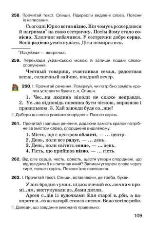 258. Прочитай текст. Спиши. Підкресли виділені слова. Поясни
їх написання.
Сьогодні Юрко встав пізно. Він чомусь розсердився
й нагримав* на свою сестричку. Потім йому стало со­
вісно. Хлопчик вибачився. У сестрички добре серце.
Вона радісно усміхнулася. Діти помирилися.
*Нагрймав — накричал.
259. Переклади українською мовою й запиши подані слово­
сполучення.
Честный товарищ, счастливая семья, радостная
весна, солнечный зайчик, поздний вечер.
іЦ к 260. I. Прочитай речення. Поміркуй, чи потрібно замість кра­
пок уставляти букви т, л. Спиши.
1. Чес..на людина ніколи не скаже неправди.
2. Ус..на відповідь повинна бути чіткою, виразною і
правильною. 3. Хай завжди буде со..нце!
II. Добери до слова усмішка споріднені. Познач корінь.
261. Прочитай і запиши речення, додаючи замість крапок потріб­
не за змістом слово, споріднене виділеному.
1. Місто, що є центром області, — ... центр.
2. День, коли все радує, — ... день.
3. День, коли світить сонце, — ... день.
4. Гість, що прийшов пізно, — ... гість.
262. Від слів серце, честь, совість, щастя утвори споріднені, що
відповідали б на питання я к и й ? Запиши утворені слова через
тире, познач корінь. Поясни їхнє написання.
263. І. Прочитай текст. Спиши, вставляючи, де треба, букви.
У лісі бродив туман, підзолочений со..нячним про-
мі..ям, вистукували дз..бами дятли.
Арсен с..дів із вудочками біля старої в..рби, а на­
впроти н. .го на пагорбі стояло лисеня. Воно хотіло риби.
II. Доведи, що завдання виконано правильно.
109
 