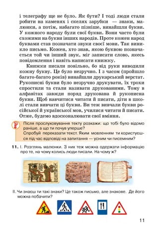 і телеграфу ще не було. Як бути? І тоді люди стали
робити на каменях і скелях зарубки — знаки, ма­
люнки, а потім, набагато пізніше, винайшли букви.
У кожного народу були свої букви. Вони часто були
схожими на букви інших народів. Проте кожен народ
буквами став позначати звуки своєї мови. Так вини­
кло письмо. Кожен, хто знав, якою буквою познача­
ється той чи інший звук, міг записати слово, якесь
повідомлення і навіть написати книжку.
Книжки писали повільно, бо від руки виводили
кожну букву. Це було незручно. І з часом (пройшло
багато-багато років) винайшли друкарський верстат.
Рукописні букви було незручно друкувати, їх трохи
спростили та стали називати друкованими. Тому в
алфавітах завжди поряд друкована й рукописна
букви. Щоб навчитися читати й писати, діти в шко­
лі стали вивчати ці букви. Ви теж вивчали букви ро­
сійської й української мов, училися читати й писати.
Отже, будемо вдосконалювати свої вміння.
Після прослуховування текту розкажи: що тобі було відомо
раніше, а що ти почув уперше?
Спробуй переказати текст. Яким мовленням ти користуєш­
ся під час відповіді на запитання — усним чи писемним?
11.1. Розглянь малюнки. З них теж можна одержати інформацію
про те, на чому колись люди писали. На чому ж?
.у*...
Чи знаєш ти такі знаки? Це також письмо, але знакове. Де його
можна побачити?
Ж 11
 