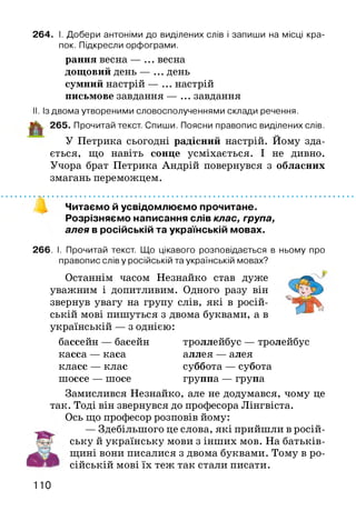 а
264. І. Добери антоніми до виділених слів і запиши на місці кра­
пок. Підкресли орфограми.
рання весна — ... весна
дощовий день — ... день
сумний настрій — ... настрій
письмове завдання — ... завдання
II. Із двома утвореними словосполученнями склади речення.
265. Прочитай текст. Спиши. Поясни правопис виділених слів.
У Петрика сьогодні радісний настрій. Йому зда­
ється, що навіть сонце усміхається. І не дивно.
Учора брат Петрика Андрій повернувся з обласних
змагань переможцем.
Читаємо й усвідомлюємо прочитане.
Розрізняємо написання слів клас, група,
алея в російській та українській мовах.
266. І. Прочитай текст. Що цікавого розповідається в ньому про
правопис слів у російській та українській мовах?
Останнім часом Незнайко став дуже -***
уважним і допитливим. Одного разу він
звернув увагу на групу слів, які в росій­
ській мові пишуться з двома буквами, а в
українській — з однією:
бассейн — басейн троллейбус — тролейбус
касса — каса аллея — алея
класс — клас суббота — субота
шоссе — шосе группа — група
Замислився Незнайко, але не додумався, чому це
так. Тоді він звернувся до професора Лінгвіста.
Ось що професор розповів йому:
— Здебільшого це слова, які прийшли в росій­
ську й українську мови з інших мов. На батьків­
щині вони писалися з двома буквами. Тому в ро­
сійській мові їх теж так стали писати.
110
 