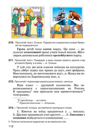 270. Прочитай текст. Спиши. Підкресли у виділених словах букви,
які не подвоюються.
Група дітей ішла алеєю парку. Ця алея — ре­
зультат колективної праці учнів їхньої школи. Шко­
лярам допомагали робітники тролейбусного парку.
2 7 1. Прочитай текст. Поміркуй, у яких словах замість крапок слід
уставити букву, а в яких — ні. Спиши.
У суб..оту ми всім класом поїхали на екскурсію.
Троллейбус підвіз нас прямо до взут..євої фабрики.
Нам показали, як виготовляють взут..я. Назад ми по­
верталися по Харківському шос..е.
272. Прочитай і переклади українською мовою, запиши.
Наш класс — дружный коллектив. Мы пе­
реписываемся с одноклассниками из России.
К празднику* они прислали нам приветственную**
телеграмму.
*К празднику — до свята.
** П ривет ст венная — вітальна.
273. I. Прочитай. Спиши, вставляючи пропущені слова.
1. Квитки на поїзд продаються у ... вокзалу.
2. Дружно працювали учні другого ... . 3. Змагання з
плавання відбудеться в плавальному ....
II. Поясни написання виділених та вставлених слів.
112
 