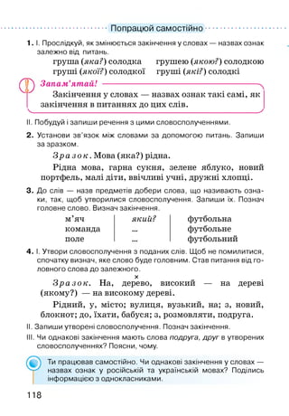 Попрацюй самостійно
®
I.1. Прослідкуй, як змінюється закінчення у словах — назвах ознак
залежно від питань.
груша (яка?) солодка грушею (якою?) солодкою
груші (якої?) солодкої груші (які?) солодкі
Запам’ятай! -------------------------------------------------------- ^
Закінчення у словах — назвах ознак такі самі, як
закінчення в питаннях до цих слів.
'-----------------------------------------------------------------------------у
II. Побудуй і запиши речення з цими словосполученнями.
2. Установи зв’язок між словами за допомогою питань. Запиши
за зразком.
З р а з о к . Мова (яка?) рідна.
Рідна мова, гарна сукня, зелене яблуко, новий
портфель, малі діти, ввічливі учні, дружні хлопці.
3. До слів — назв предметів добери слова, що називають озна­
ки, так, щоб утворилися словосполучення. Запиши їх. Познач
головне слово. Визнач закінчення.
м яч
команда
поле
який? футбольна
футбольне
футбольний
4. І. Утвори словосполучення з поданих слів. Щоб не помилитися,
спочатку визнач, яке слово буде головним. Став питання від го­
ловного слова до залежного.
X
Зра з о к. На, дерево, високий — на дереві
(якому?) — на високому дереві.
Рідний, у, місто; вулиця, вузький, на; з, новий,
блокнот; до, їхати, бабуся; з, розмовляти, подруга.
II. Запиши утворені словосполучення. Познач закінчення.
III. Чи однакові закінчення мають слова подруга, друг в утворених
словосполученнях? Поясни, чому.
Ти працював самостійно. Чи однакові закінчення у словах —
назвах ознак у російській та українській мовах? Поділись
інформацією з однокласниками.
118
 