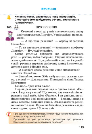 РЕЧЕННЯ
Читаємо текст, засвоюємо нову інформацію.
Спостерігаємо за будовою речень, визначаємо
головні члени.
ПРО РЕЧЕННЯ
Сьогодні в гості до учнів третього класу знову
завітав професор Лінгвіст. Учні зраділи, привіта­
лися.
— А що таке речення? — одразу ж запитав
Незнайко.
— То ви вивчаєте речення! — здогадався професор
Лінгвіст. — Ну, тоді слухайте.
Слово речення походить від давньоруського
рече —ректи, тобто говорити. Рідною мовою ви ка­
жете предложение. В українській мові, як і в росій­
ській, речення виражає закінчену думку і може скла­
датися з двох і більше слів.
— А з одного слова речення може складатися? —
запитав Незнайко.
— Звичайно, може. Хіба не буває так: скажеш сло­
во, а в уяві — ціла картина. Пригадайте вірш Тараса
Шевченка:
Світає... Край неба палає.
Перше речення складається з одного слова «Сві­
тає». І що ви уявили? Ще темно, але вже світлішає,
рожевіє край неба. Або: «Ранок». І ви уявили, що зі­
йшло сонечко і всі прокидаються — і люди, і птахи в
лісах і садах, і домашня птиця. Ось що значить речен­
ня з одного слова. Однак найчастіше речення склада­
ється з двох, трьох і більше слів.
Про що розповів професор Лінгвіст? Що нового ти довідався
з тексту, а що знав раніше?
Прочитай ще раз розповідь професора про речення.
Зі скількох слів може складатися речення?
119
 