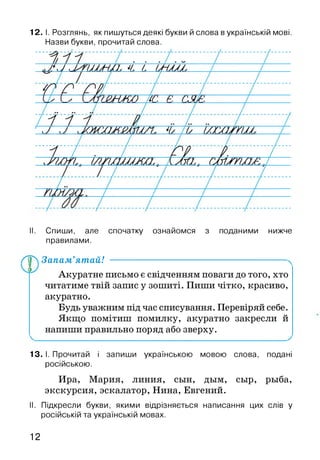 12. І. Розглянь, як пишуться деякі букви й слова в українській мові.
Назви букви, прочитай слова.
II. Спиши, але спочатку ознайомся з поданими нижче
правилами.
ҐТ) Запам’ятай! -------------------------------------
Акуратне письмо є свідченням поваги до того, хто
читатиме твій запис у зошиті. Пиши чітко, красиво,
акуратно.
Будь уважним під час списування. Перевіряй себе.
Якщо помітиш помилку, акуратно закресли й
напиши правильно поряд або зверху.
13. І. Прочитай і запиши українською мовою слова, подані
російською.
Ира, Мария, линия, сын, дым, сыр, рыба,
экскурсия, эскалатор, Нина, Евгений.
II. Підкресли букви, якими відрізняється написання цих слів у
російській та українській мовах.
12
 