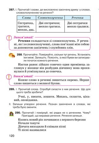 287. І. Прочитай і скажи, де висловлено закінчену думку: у словах,
словосполученнях чи реченні?
Слова Словосполучення Речення
Сестричка,
гратися,
весело, два.
Дві сестрички;
весело гратися.
Дві сестрички
весело гралися.
Ф Запам’ятай! ------------------------------------
Речення складається зі словосполучень. У речен­
ні, як і в словосполученні, слова пов’язані між собою
за допомогою закінчень і службових слів.
288. Прочитайте. Поміркуйте, скільки тут речень. Установіть
їхні межі. Запишіть. Поясніть, із якої букви ви записува­
ли початок кожного речення.
Настав ранок зійшло сонечко один промінець за­
глянув у віконце він розбудив дівчинку вона проки­
нулася й усміхнулася до сонечка.
Запам’ятай! ---------------------------------------------------------^
Кожне слово в реченні пишеться окремо. Перше
слово пишеться з великої букви.
289. І. Прочитай слова. Спробуй скласти з них речення. Що для
цього треба зробити?
Учні, у, писати, зошити. Михась, скласти, ціка­
вий, оповідання.
II. Запиши утворені речення. Познач закінчення в словах, які
треба було змінити.
290. Прочитай і поміркуй, які рядки не є реченням. Чому?
Пригадай, що виражає речення. Речення запиши.
Колись новий рік починався з першого березня
Почали танути
Дівчата виходили й співали пісні
Ті пісні називалися
120
 