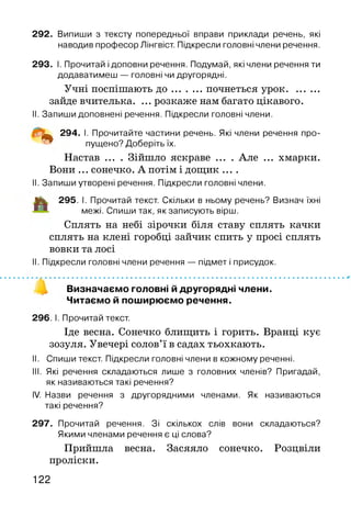 292. Випиши з тексту попередньої вправи приклади речень, які
наводив професор Лінгвіст. Підкресли головні члени речення.
293. І. Прочитай і доповни речення. Подумай, які члени речення ти
додаватимеш — головні чи другорядні.
Учні поспішають д о ...........почнеться урок.............
зайде вчителька. ... розкаже нам багато цікавого.
II. Запиши доповнені речення. Підкресли головні члени.
^ 294. І. Прочитайте частини речень. Які члени речення про­
пущено? Доберіть їх.
Настав ... . Зійшло яскраве ... . Але ... хмарки.
Вони ... сонечко. А потім і дощик ....
II. Запиши утворені речення. Підкресли головні члени.
і і к 295. І. Прочитай текст. Скільки в ньому речень? Визнач їхні
межі. Спиши так, як записують вірш.
Сплять на небі зірочки біля ставу сплять качки
сплять на клені горобці зайчик спить у просі сплять
вовки та лосі
II. Підкресли головні члени речення — підмет і присудок.
Визначаємо головні й другорядні члени.
Читаємо й поширюємо речення.
296. І. Прочитай текст.
Іде весна. Сонечко блищить і горить. Вранці кує
зозуля. Увечері солов’ї в садах тьохкають.
II. Спиши текст. Підкресли головні члени в кожному реченні.
III. Які речення складаються лише з головних членів? Пригадай,
як називаються такі речення?
IV. Назви речення з другорядними членами. Як називаються
такі речення?
297. Прочитай речення. Зі скількох слів вони складаються?
Якими членами речення є ці слова?
Прийшла весна. Засяяло сонечко. Розцвіли
проліски.
122
 