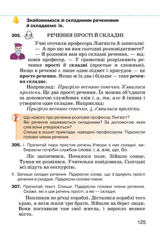 Знайомимося зі складними реченнями
й складаємо їх.
305. РЕЧЕННЯ ПРОСТІ Й СКЛАДНІ
Учні оточили професора Лінгвіста й запитали:
— А про що ви нам сьогодні розповідатимете?
— Я розповім вам про складні речення, — від­
повів професор. — У граматиці розрізняють ре­
чення прості й складні (простые и сложные).
Якщо в реченні є лише один підмет і присудок — це
просте речення. Якщо ж їх два і більше — таке речен­
ня складне.
Наприклад: Пригріло весняне сонечко. З ’явилися
проліски. Це два прості речення. їх можна об’єднати
за допомогою службових слів і, а, та, але й інших і
утворити одне складне. Наприклад:
Пригріло весняне сонечко, і_з’явилися проліски.
Що нового про речення розповів професор Лінгвіст?
Які речення називаються складними? За допомогою яких
слів вони утворюються?
Спиши в зошит приклади, наведені професором. Підкресли
головні члени речення.
306. І. Прочитай пари простих речень.Утвори з них складні, ви­
бираючи потрібні службові слова: і, а, але, що, бо.
Ліс закінчився. Почалося поле. Зійшло сонце.
Туман не розвіявся. Учителька повідомила. Сьогодні
всі підуть на екскурсію.
II. Запиши складні речення. Підкресли слова, що з ’єднують прості
речення в складне. Підкресли головні члени.
307. Прочитай текст. Спиши. Підкресли головні члени речення.
Скажи, які з цих речень прості, а які — складні.
Попливли по річці кораблі. Дісталися кораблі того
краю, в якім жили три брати. Зійшли на берег люди.
Вони поставили там свої житла, і виросло велике
місто.
125
 