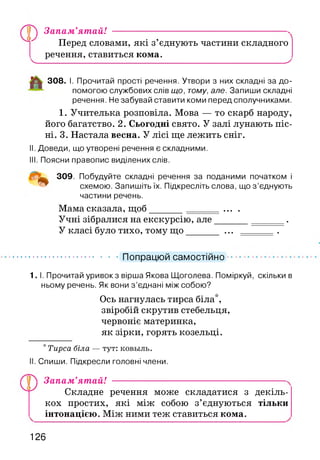 ,0 ,
у ) Запам’ятай! ------------------------------------ N
Перед словами, які з’єднують частини складного
речення, ставиться кома.
Ч__________________________________________________ X
308. І. Прочитай прості речення. Утвори з них складні за до­
помогою службових слів що, тому, але. Запиши складні
речення. Не забувай ставити коми перед сполучниками.
1. Учителька розповіла. Мова — то скарб народу,
його багатство. 2. Сьогодні свято. У залі лунають піс­
ні. 3. Настала весна. У лісі ще лежить сніг.
II. Доведи, що утворені речення є складними.
III. Поясни правопис виділених слів.
309. Побудуйте складні речення за поданими початком і
схемою. Запишіть їх. Підкресліть слова, що з ’єднують
частини речень.
Мама сказала, щоб______ ... .
Учні зібралися на екскурсію, але______________.
У класі було тихо, тому щ о______ ... .
Попрацюй самостійно
1. І. Прочитай уривок з вірша Якова Щоголева. Поміркуй, скільки в
ньому речень. Як вони з ’єднані між собою?
Ось нагнулась тирса біла*,
звіробій скрутив стебельця,
червоніє материнка,
як зірки, горять козельці.
* Тирса біла — тут: ковьіль.
Спиши. Підкресли головні члени.
Запам’ятай!
Складне речення може складатися з декіль­
кох простих, які між собою з’єднуються тільки
інтонацією. Між ними теж ставиться кома.
126
 