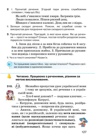 2. І. Прочитай речення. З ’єднай пари речень службовими
словами і, тому що ( бо).
На небі з’явилися темні хмари. Загримів грім.
Люди сховалися. Пішов рясний дощ.
Швидко з’явилися калюжі. Дощ лив як з відра.
II. Запиши складні речення. Поясни, які службові слова ти
використав для поєднання частин складного речення.
3. Прочитай речення. Пригадай, із якої вони казки. Які це речен­
ня — прості чи складні? Спиши, постав потрібні розділові знаки,
підкресли головні члени.
1. Ішов дід лісом а за ним бігла собачка та й загу­
бив дід рукавичку. 2. Прибігла до рукавички мишка
а за нею прискакала жабка. 3. Причвалав до рукави­
чки ведмідь і попросився жити у рукавичці.
II. Чи є в тексті синоніми? Назви їх.
Ти працював самостійно. Що запам’яталося? Поділися свої­
ми знаннями з однокласниками.
Читаємо. Працюємо з реченнями, різними за
метою висловлювання.
310. , а Незнайко пропустив урок української мови
і тому не зрозумів, які речення є в україн­
ській мові.
— Хто б мені допоміг? — подумав хлопчик. —
Зателефоную Катрусі.
— Катрусю, допоможи мені, будь ласка, розібра­
тися з реченнями, — попросив він дівчинку.
— Авжеж, допоможу. В українській мові, так
само, як і в російській, залежно від мети висловлю­
вання (цели высказывания) речення поді­
ляються на розповідні (повествовательные),
питальні (вопросительные) і спонукаль­
ні (побудительные). Якщо хочеш про щось
127
 