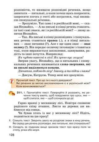 розповісти, то вживаєш розповідні речення, якщо
запитати — питальні, а коли хочеш щось попросити,
запросити когось у гості або погратися, тоді вжива­
єш спонукальні речення.
— Зрозуміло. Так само і в російській мові, — ска­
зав Незнайко. — А на письмі в кінці речень ставлять­
ся такі самі знаки, як і в російській мові? — знову за­
питав Незнайко.
— Так. На письмі в кінці розповідних і спонукаль­
них речень ставиться крапка (.), а в кінці питаль­
них — знак питання (?). Але є ще один знак — знак
оклику (!). Він передає окличну інтонацію і ставиться
тоді, коли виражається захоплення, здивування, ра­
дість та інші почуття. Наприклад:
Як чудово навесні в лісі! Як гучно кує зозуля!
Зверни увагу, Незнайку, що в питальних і спону­
кальних реченнях вживаються слова-звертання, які
на письмі виділяються комами.
Дівчатка, ходімо долісу! Іванку, а ти підеш з нами?
— Дякую, Катрусю. Тепер мені все зрозуміло.
Прочитай текст. Про що ти з нього довідався?
Які речення за метою висловлювання є в українській мові?
Коли вони вживаються?
311. І. Прочитайте текст. Поміркуйте й розкажіть, які ре­
чення тексту вжито, щоб повідомити про щось, яке —
щоб спитати, яке — щоб спонукати до дії.
Гарно вранці у весняному лісі. Повітря сповнене
радісного співу пташок. Листя на деревах аж ви­
блискує від сонця.
Чи бував хтось із вас у весняному лісі? Підіть,
подивіться на цю красу!
I. Спишіть текст. Зверніть увагу на розділові знаки в кінці речень.
Які серед цих речень розповідні, яке питальне, яке спонукальне?
II. Складіть за поданим вище зразком текст про красу поля чи
степу, річки або моря.
128
 