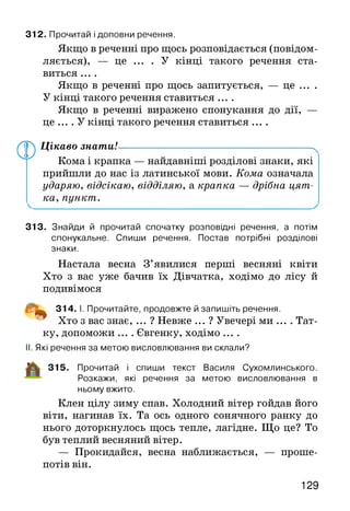 Якщо в реченні про щось розповідається (повідом­
ляється), — це . . . . У кінці такого речення ста­
виться ....
Якщо в реченні про щось запитується, — це ... .
У кінці такого речення ставиться ....
Якщо в реченні виражено спонукання до дії, —
це .... У кінці такого речення ставиться ....
312. Прочитай і доповни речення.
Ф
Цікаво знати!-----------------------------------------.
Кома і крапка — найдавніші розділові знаки, які
прийшли до нас із латинської мови. Кома означала
ударяю, відсікаю, відділяю, а крапка — дрібна цят­
ка, пункт.
313. Знайди й прочитай спочатку розповідні речення, а потім
спонукальне. Спиши речення. Постав потрібні розділові
знаки.
Настала весна З’явилися перші весняні квіти
Хто з вас уже бачив їх Дівчатка, ходімо до лісу й
подивімося
^ 314. І. Прочитайте, продовжте й запишіть речення.
Хто з вас знає, ... ? Невже ... ? Увечері ми .... Тат­
ку, допоможи .... Євгенку, ходімо ....
II. Які речення за метою висловлювання ви склали?
315. Прочитай і спиши текст Василя Сухомлинського.
Розкажи, які речення за метою висловлювання в
ньому вжито.
Клен цілу зиму спав. Холодний вітер гойдав його
віти, нагинав їх. Та ось одного сонячного ранку до
нього доторкнулось щось тепле, лагідне. Що це? То
був теплий весняний вітер.
— Прокидайся, весна наближається, — проше­
потів він.
129
 