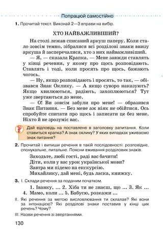 ................................ Попрацюй самостійно
1. Прочитай текст. Виконай 2—3 вправи на вибір.
ХТО НАЙВАЖЛИВІШИМ?
На столі лежав списаний аркуш паперу. Коли ста­
ло зовсім темно, зібралися всі розділові знаки внизу
аркуша й засперечалися, хто з них найважливіший.
— Я, — сказала Крапка. — Мене завжди ставлять
у кінці речення, у якому про щось розповідають.
Ставлять і тоді, коли просять про щось, бажають
чогось.
— Ну, якщо розповідають і просять, то так, — обі­
звався Знак Оклику. — А якщо суворо наказують?
Якщо хвилюються, радіють, захоплюються? Тут
уже звертаються до мене.
— О! Ви зовсім забули про мене! — образився
Знак Питання. — Без мене аж ніяк не обійтися. Ось
спробуйте спитати про щось і записати це без мене.
Ніхто й не зрозуміє вас.
Дай відповідь на поставлене в заголовку запитання. Коли
ставиться крапка? А знак оклику? У яких випадках уживаємо
знак питання?
2. Прочитай і випиши речення в такій послідовності: розповідне,
спонукальне, питальне. Поясни вживання розділових знаків.
Заходьте, любі гості, раді вас бачити!
Діти, коли у вас урок української мови?
Завтра ми підемо на екскурсію.
Михайлику, дай мені, будь ласка, книжку.
3. І. Склади речення за поданим початком.
1. Іванку, ... 2. Хіба ти не знаєш, що ... 3. Як ...
4. Мамо, коли ... 5. Бабусю, розкажи ...
II. Які речення за метою висловлювання ти склалав? Які вони
за інтонацією? Які розділові знаки поставив у кінці цих
речень? Чому?
III. Назви речення зі звертаннями.
130
 
