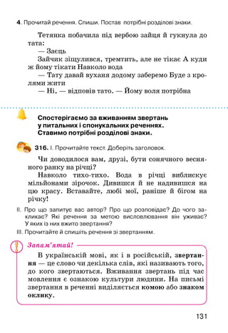 4. Прочитай речення. Спиши. Постав потрібні розділові знаки.
Тетянка побачила під вербою зайця й гукнула до
тата:
— Заєць
Зайчик зіщулився, тремтить, але не тікає А куди
ж йому тікати Навколо вода
— Тату давай вуханя додому заберемо Буде з кро­
лями жити
— Ні, — відповів тато. — Йому воля потрібна
Спостерігаємо за вживанням звертань
у питальних і спонукальних реченнях.
Ставимо потрібні розділові знаки.
‘ 316. І. Прочитайте текст. Доберіть заголовок.
Чи доводилося вам, друзі, бути сонячного весня­
ного ранку на річці?
Навколо тихо-тихо. Вода в річці виблискує
мільйонами зірочок. Дивишся й не надивишся на
цю красу. Вставайте, любі мої, раніше й бігом на
річку!
II. Про що запитує вас автор? Про що розповідає? До чого за­
кликає? Які речення за метою висловлювання він уживає?
У яких із них вжито звертання?
III. Прочитайте й спишіть речення зі звертанням.
В українській мові, як і в російській, звертан­
ня — це слово чи декілька слів, які називають того,
до кого звертаються. Вживання звертань під час
мовлення є ознакою культури людини. На письмі
звертання в реченні виділяється комою або знаком
оклику.
V__________________________________________________ )
Запам’ятай!
131
 