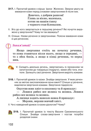 317. І. Прочитай уривок з вірша Ірини Жиленко. Зверни увагу на
вживання коми перед словами-звертаннями й після них.
II. Хто до кого звертається в першому реченні? Які почуття вира­
жено у звертаннях? Чому ти так вважаєш?
III. Спиши. Назви речення зі звертаннями. Поясни вживання коми
в цих реченнях.
Запам’ятай! ---------------------------------------------------------ч
Якщо звертання стоїть на початку речення,
то кома ставиться після нього, якщо в середині, —
то з обох боків, а якщо в кінці речення, то перед
ним.
V. Складіть декілька речень, звертаючись із проханням чи
запитанням до товариша (подруги), мами або тата, вчи­
теля. Запишіть свої речення. Звертання виділіть комами.
318. І. Прочитай уривок із казки. Знайди звертання. У яких речен­
нях за метою висловлювання вони вжиті? Спиши ці речення,
виділяючи звертання комами. Звертання підкресли.
Опустив вовк хвіст в ополонку та й приказує:
— Ловися рибко все велика та велика. Ловися
рибко все велика та велика.
А лисиця ходить навколо вовка й приказує:
— Мерзни, мерзни вовчий хвіст.
II. Чи є наведений уривок із казки діалогом? Чому?
■Мк 319. І. Прочитай уривок із тексту Василя Сухомлинського
Спиши. Знайди слова-звертання і постав потрібні
розділові знаки.
Донечко, з добрим ранком!
Глянь за вікно, маленька,
котик на нашім ґанку
з чорного став біленьким.
132
 