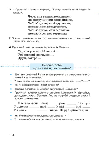 3. І. Прочитай і спиши мирилку. Знайди звертання й виділи їх
комами.
Через тин вишня похилилася,
дві подруженьки посварилися.
Тобі яблучко, мені грушечка,
не сварімося моя душечко.
Тобі яблучко, мені зернятко,
не сварімося моє серденько.
II. У яких реченнях за метою висловлювання вжито звертання?
Вивчи вірш напам’ять.
4. Прочитай початок речень і доповни їх. Запиши.
Тарасику, о котрій годині ...
Усі повинні знати, що ...
Друзі, завтра...
Перевір себе:
що ти знаєш, що ти вмієш?
• Що таке речення? Які ти знаєш речення за метою висловлю­
вання? А за інтонацією?
• У яких реченнях вживаються такі розділові знаки: «.», «?», «!»?
• Які ти знаєш головні члени речення?
• Що таке звертання? Як воно виділяється на письмі?
• Прочитай початок кожного речення і доповни їх відповідно
до поданих схем. Запиши. Постав потрібні розділові знаки й
поясни їх уживання.
Настала весна Чи в с і____ уже Так, усі
У білочки м ал і____ У лісі б іл і____
У кущах ------- гнізда Не руйнуйте їх діти
• Які члени речення тобі довелося додавати?
• Установи зв’язок між словами передостаннього речення.
134
 