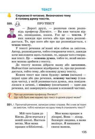 ТЕКСТ
Слухаємо й читаємо. Визначаємо тему
й головну думку текстів.
320. <Гїі ПРО ТЕКСТ
— Дорогі друзі, — розпочав свою розпо
відь професор Лінгвіст. — Ви вже читали вір­
ші, оповідання, казки. Усе це — тексти. У
них завжди про когось або про щось розпові­
дається. Те, про кого або про що розповідається, є
темою тексту.
У тексті речення зв’язані між собою за змістом.
Автор, розповідаючи, тобто створюючи текст, завжди
хоче висловити щось головне, те, заради чого створю­
вав текст. Це — основна думка, тобто те, який висно­
вок можна зробити з тексту.
До тексту можна дібрати назву або заголовок.
Найчастіше заголовок відображає те, про що розпові­
дається, тобто тему, або основну думку тексту.
Кожен текст має свою будову: зачин (начало) —
перші одне або два речення, основну частину (глав­
ную часть), у якій розвивається думка, яка повідом­
лялася в зачині, і кінцівку (окончание) — одне-два
речення, які завершують сказане в основній частині.
Про що розповів професор Лінгвіст?
Що тобі було вже відомо про текст із уроків рідної мови?
321. І. Прочитай речення, записані зліва і справа. Які з них зв’язані
за змістом, тобто написані на одну тему й становлять текст?
Мій тато їздив до
Києва. Діти вчаться у
новій школі. Настала
весна. Моя мама
працює в бібліотеці.
Моя мама працює в
лікарні. Вона — лікар.
Захворіє людина, а мама
вилікує. Я пишаюся
своєю мамою.
135
 