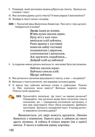 II. Поміркуй, який заголовок можна дібрати до тексту. Запиши за­
головок і текст.
III. Яка основна думка цього тексту? У яких рядках її висловлено?
IV. Знайди в тексті зачин і кінцівку.
322. І. Прочитай вірш Валентини Каменчук. Про кого і про що роз­
повідається в ньому?
Заєць їздив до млина.
П’ять пудів змолов зерна.
Цілу ніч у хаті тихо
випікала хліб зайчиха.
Рано-вранці у хустинці
понесли зайці гостинці
пташенятам і звірятам,
хлопченятам і дівчаткам.
Аж хрумтять окрайчики...
Добрий хліб од зайчика!
II. Із поданих нижче речень випиши те, яке може бути заголовком.
III. Яке речення є зачином віршованого тексту, а яке — кінцівкою?
IV. Випиши з тексту речення, яке виражає основну думку.
V. Із вірша про зайчика випиши слова з суфіксами. Познач
їх. Яке значення вони мають? Випиши виділені слова.
Поясни їхній правопис.
323. Прочитайте записане. Це текст чи окремі речення?
Поміркуйте, яке речення може бути початком тексту
(зачином), які — серединою (основною частиною), а
яке має закінчувати текст (бути кінцівкою). Доберіть
заголовок. Запишіть складений текст. У якому речен­
ні виражено основну думку?
Виявляється, усі звірі можуть дружити. Лисеня
бавилося з півником. Одного разу я зайшов до свого
друга лісника. А собака й кішка мирно їли з однієї
миски. У нього я побачив дивну картину.
Зайчик змолов зерно.
Зайчиха спекла хліб.
Щедрі зайчики.
136
 