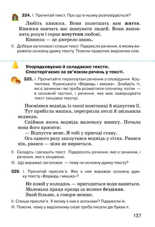 324. І. Прочитай текст. Про що в ньому розповідається?
Любіть книжки. Вони полегшать вам життя.
Книжки навчать вас шанувати людей. Вони напов­
нять розум і серце почуттям любові.
Книжка — це джерело знань.
II. Добери заголовок і спиши текст. Підкресли речення, в якому ви­
ражено основну думку тексту. Поясни правопис виділених слів.
Упорядковуємо й складаємо тексти.
Спостерігаємо за зв’язком речень у тексті.
^ 325. І. Прочитайте переплутані речення з оповідання Кос­
тянтина Ушинського «Ведмідь і мишка». Знайдіть ті,
які є зачином і які треба розмістити спочатку, потім —
в основній частині, і речення, яке має завершувати
текст (кінцівка тексту).
Посміявся ведмідь із такої помічниці й відпустив її.
Тут прибігла мишка, перегризла петлі й звільнила
ведмедя.
Спіймав якось ведмідь маленьку мишку. Почала
вона його просити:
— Відпусти мене. Я тобі у пригоді стану.
Ось одного разу заплутався ведмідь у сітях. Рвався
він, рвався — ніяк не вирветься.
II. Складіть і запишіть текст. Підкресліть речення, яке є зачином, і
речення, яке є кінцівкою.
III. Що виражає заголовок — тему чи основну думку тексту?
326. І. Прочитай прислів’я. Яке з них виражає основну дум­
ку тексту «Ведмідь і мишка»?
Не плюй у колодязь — пригодиться води напиться.
Маленька праця краща за велике безділля.
Знай більше, а говори менше.
II. Спиши прислів’я. У якому з них є антоніми? Підкресли їх.
III. Поясни, чому у виділеному слові треба писати дві букви л.
137
 