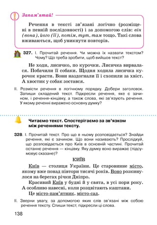 Запам’ятай! ---------------------------------------------------------^
Речення в тексті зв’язані логічно (розміще­
ні в певній послідовності) і за допомогою слів: він
(вона), його (її), потім, тут, там тощо. Такі слова
вживаються, щоб уникнути повторів.
Ч___________________________________________________ '
327. І. Прочитай речення. Чи можна їх назвати текстом?
Чому? Що треба зробити, щоб вийшов текст?
Не ходи, лисичко, по курочки. Лисичка вирвала­
ся. Побачили її собаки. Щодня ходила лисичка ку­
рочок красти. Вони наздогнали її і схопили за хвіст.
А хвостик у собак зостався.
II. Розмісти речення в логічному порядку. Добери заголовок.
Запиши складений текст. Підкресли речення, яке є зачи­
ном, і речення-кінцівку, а також слова, які зв’язують речення.
У якому реченні виражено основну думку?
Читаємо текст. Спостерігаємо за зв’язком
між реченнями тексту.
328. І. Прочитай текст. Про що в ньому розповідається? Знайди
речення, які є зачином. Що вони називають? Прослідкуй,
що розповідається про Київ в основній частині. Прочитай
останнє речення — кінцівку. Яку думку воно виражає (підсу­
мовує сказане)?
КИЇВ
Київ — столиця України. Це старовинне місто,
якому вже понад півтори тисячі років. Воно розкину­
лося на берегах річки Дніпро.
Красивий Київ у будні й у свята, в усі пори року.
А особливо навесні, коли розцвітають капітани.
Це місто-пам’ятник. місто-сад.
II. Зверни увагу, за допомогою яких слів зв’язані між собою
речення тексту. Спиши текст, підкресли ці слова.
138
 