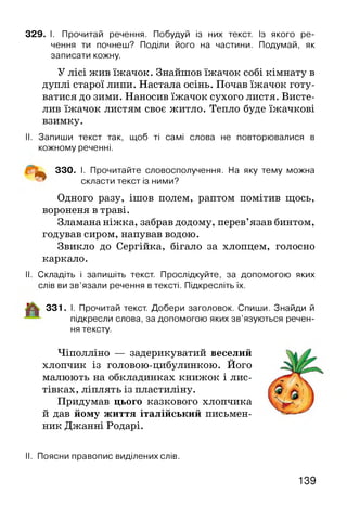 329. І. Прочитай речення. Побудуй із них текст. Із якого ре­
чення ти почнеш? Поділи його на частини. Подумай, як
записати кожну.
У лісі жив їжачок. Знайшов їжачок собі кімнату в
дуплі старої липи. Настала осінь. Почав їжачок готу­
ватися до зими. Наносив їжачок сухого листя. Висте­
лив їжачок листям своє житло. Тепло буде їжачкові
взимку.
II. Запиши текст так, щоб ті самі слова не повторювалися в
кожному реченні.
^ 330. І. Прочитайте словосполучення. На яку тему можна
скласти текст із ними?
Одного разу, ішов полем, раптом помітив щось,
вороненя в траві.
Зламана ніжка, забрав додому, перев’язав бинтом,
годував сиром, напував водою.
Звикло до Сергійка, бігало за хлопцем, голосно
каркало.
II. Складіть і запишіть текст. Прослідкуйте, за допомогою яких
слів ви зв’язали речення в тексті. Підкресліть їх.
331. І. Прочитай текст. Добери заголовок. Спиши. Знайди й
підкресли слова, за допомогою яких зв’язуються речен­
ня тексту.
Чіполліно — задерикуватий веселий
хлопчик із головою-цибулинкою. Його
малюють на обкладинках книжок і лис­
тівках, ліплять із пластиліну.
Придумав цього казкового хлопчика
й дав йому життя італійський письмен­
ник Джанні Родарі.
II. Поясни правопис виділених слів.
139
 