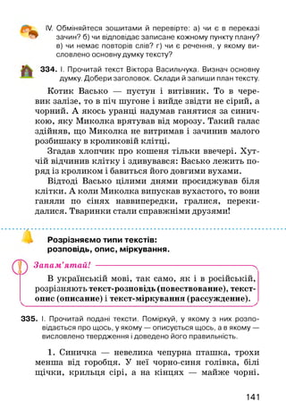 IV. Обміняйтеся зошитами й перевірте: а) чи є в переказі
зачин? б) чи відповідає записане кожному пункту плану?
в) чи немає повторів слів? г) чи є речення, у якому ви­
словлено основну думку тексту?
334. І. Прочитай текст Віктора Васильчука. Визнач основну
думку. Добери заголовок. Склади й запиши план тексту.
Котик Васько — пустун і витівник. То в чере­
вик залізе, то в піч шугоне і вийде звідти не сірий, а
чорний. А якось уранці надумав ганятися за синич­
кою, яку Миколка врятував від морозу. Такий галас
здійняв, що Миколка не витримав і зачинив малого
розбишаку в кроликовій клітці.
Згадав хлопчик про кошеня тільки ввечері. Хут­
чій відчинив клітку і здивувався: Васько лежить по­
ряд із кроликом і бавиться його довгими вухами.
Відтоді Васько цілими днями просиджував біля
клітки. А коли Миколка випускав вухастого, то вони
ганяли по сінях наввипередки, гралися, переки­
далися. Тваринки стали справжніми друзями!
Розрізняємо типи текстів:
розповідь, опис, міркування.
Запам’ятай! ---------------------------------------------------------^
В українській мові, так само, як і в російській,
розрізняють текст-розповідь (повествование), текст-
^ опис (описание) і текст-міркування (рассуждение). ^
335. І. Прочитай подані тексти. Поміркуй, у якому з них розпо­
відається про щось, у якому — описується щось, а в якому —
висловлено твердження і доведено його правильність.
1. Синичка — невелика чепурна пташка, трохи
менша від горобця. У неї чорно-синя голівка, білі
щічки, крильця сірі, а на кінцях — майже чорні.
141
 