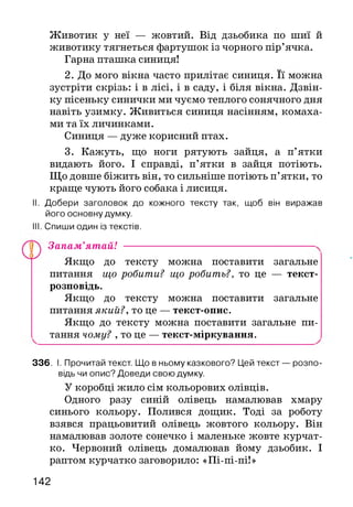 Животик у неї — жовтий. Від дзьобика по шиї й
животику тягнеться фартушок із чорного пір’ячка.
Гарна пташка синиця!
зустріти скрізь: і в лісі, і в саду, і біля вікна. Дзвін­
ку пісеньку синички ми чуємо теплого сонячного дня
навіть узимку. Живиться синиця насінням, комаха­
ми та їх личинками.
Синиця — дуже корисний птах.
3. Кажуть, що ноги рятують зайця, а п’ятки
видають його. І справді, п’ятки в зайця потіють.
Що довше біжить він, то сильніше потіють п’ятки, то
краще чують його собака і лисиця.
II. Добери заголовок до кожного тексту так, щоб він виражав
його основну думку.
III. Спиши один із текстів.
Якщо до тексту можна поставити загальне
питання що робити? що робить?, то це — текст-
розповідь.
Якщо до тексту можна поставити загальне
питання який?, то це — текст-опис.
Якщо до тексту можна поставити загальне пи­
тання чому? , то це — текст-міркування.
336. І. Прочитай текст. Що в ньому казкового? Цей текст — розпо­
відь чи опис? Доведи свою думку.
У коробці жило сім кольорових олівців.
Одного разу синій олівець намалював хмару
синього кольору. Полився дощик. Тоді за роботу
взявся працьовитий олівець жовтого кольору. Він
намалював золоте сонечко і маленьке жовте курчат­
ко. Червоний олівець домалював йому дзьобик. І
раптом курчатко заговорило: «Пі-пі-пі!»
2. До мого вікна часто прилітає синиця. її можна
Запам’ятай!
142
 