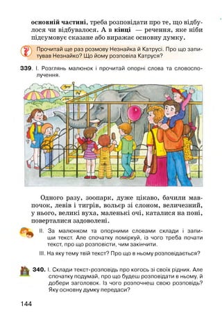 основній частині, треба розповідати про те, що відбу­
лося чи відбувалося. А в кінці — речення, яке ніби
підсумовує сказане або виражає основну думку.
®
Прочитай ще раз розмову Незнайка й Катрусі. Про що запи­
тував Незнайко? Що йому розповіла Катруся?
339. І. Розглянь малюнок і прочитай опорні слова та словоспо­
лучення.
Одного разу, зоопарк, дуже цікаво, бачили мав­
почок, левів і тигрів, вольєр зі слоном, величезний,
у нього, великі вуха, маленькі очі, каталися на поні,
поверталися задоволені.
^ II. За малюнком та опорними словами склади і запи­
ши текст. Але спочатку поміркуй, із чого треба почати
текст, про що розповісти, чим закінчити.
III. На яку тему твій текст? Про що в ньому розповідається?
-ЦІ! 340. І. Склади текст-розповідь про когось зі своїх рідних. Але
спочатку подумай, про що будеш розповідати в ньому, й
добери заголовок. Із чого розпочнеш свою розповідь?
Яку основну думку передаси?
144
 